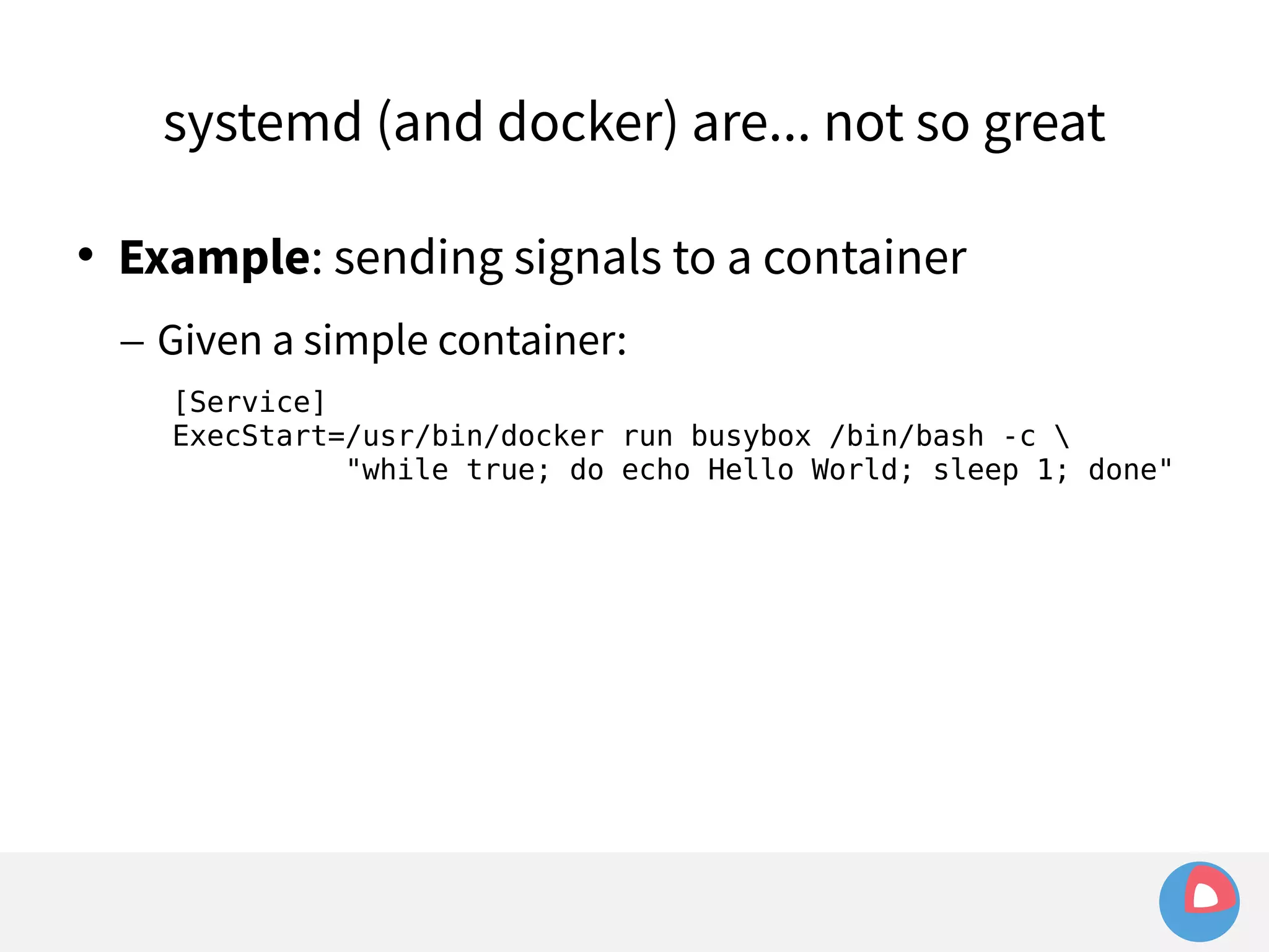 systemd (and docker) are... not so great 
 Example: sending signals to a container 
– Given a simple container: 
[Service] 
ExecStart=/usr/bin/docker run busybox /bin/bash -c  
"while true; do echo Hello World; sleep 1; done" 
 