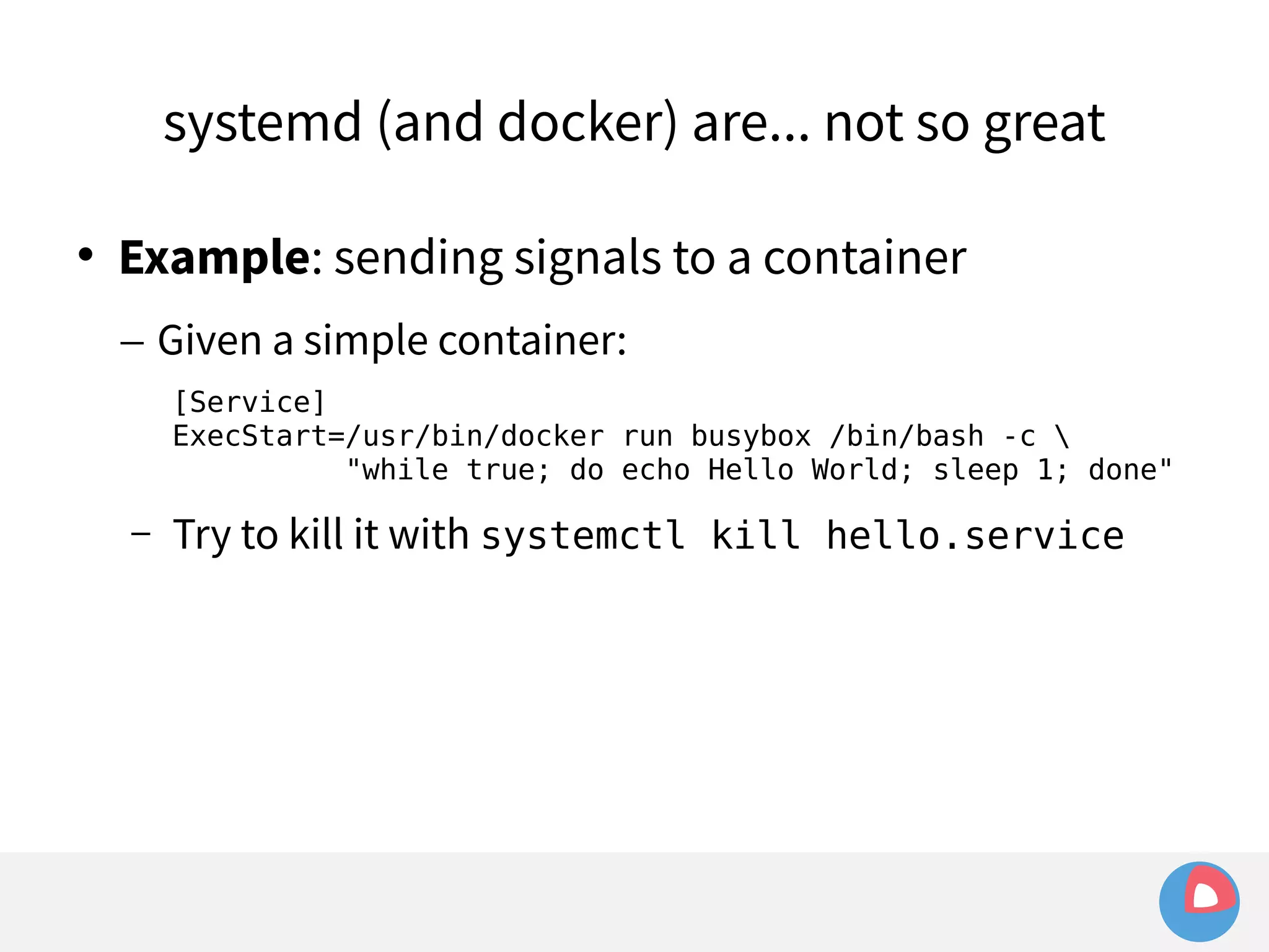 systemd (and docker) are... not so great 
 Example: sending signals to a container 
– Given a simple container: 
[Service] 
ExecStart=/usr/bin/docker run busybox /bin/bash -c  
"while true; do echo Hello World; sleep 1; done" 
– Try to kill it with systemctl kill hello.service 
 