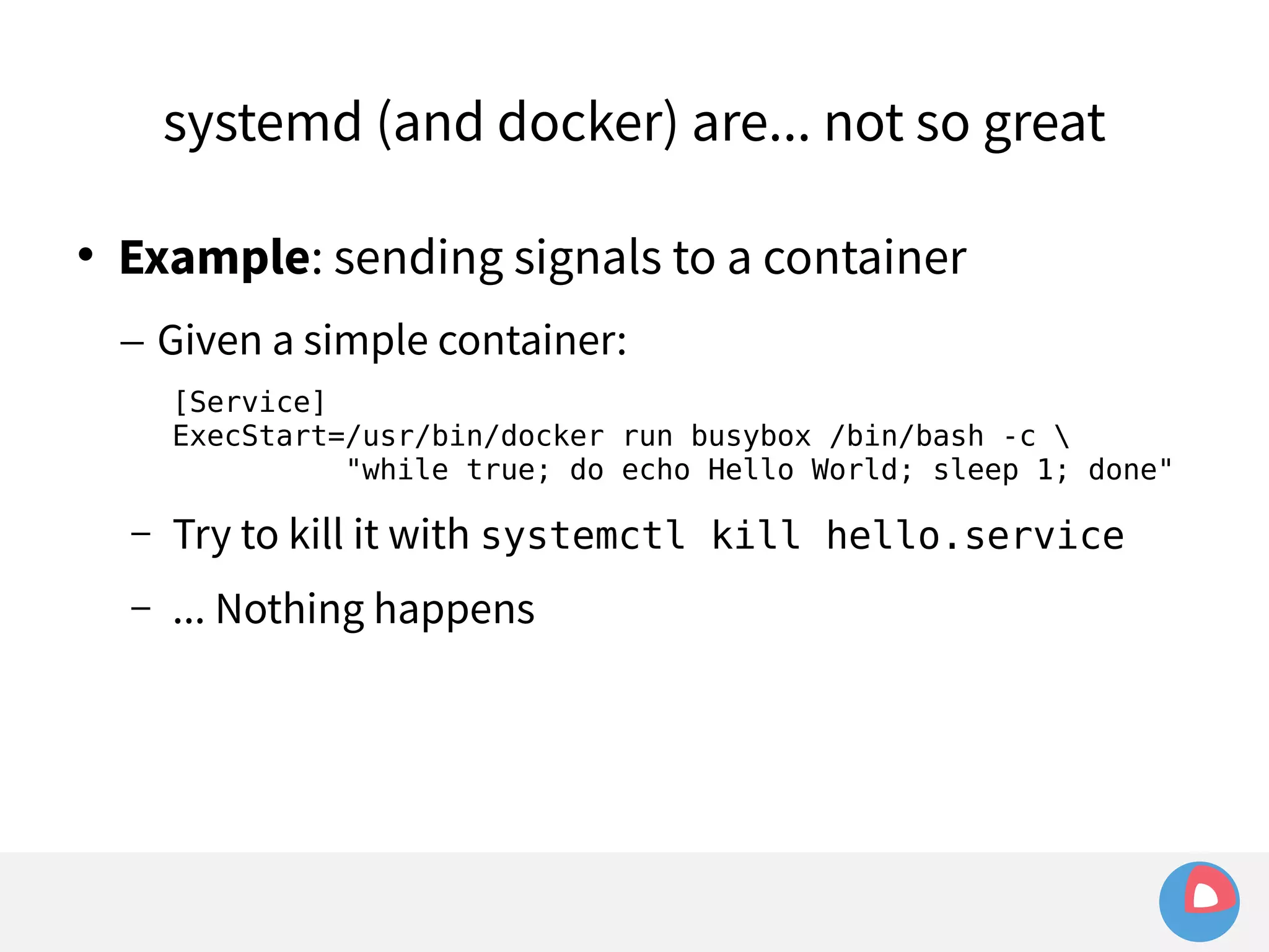 systemd (and docker) are... not so great 
 Example: sending signals to a container 
– Given a simple container: 
[Service] 
ExecStart=/usr/bin/docker run busybox /bin/bash -c  
"while true; do echo Hello World; sleep 1; done" 
– Try to kill it with systemctl kill hello.service 
– ... Nothing happens 
 