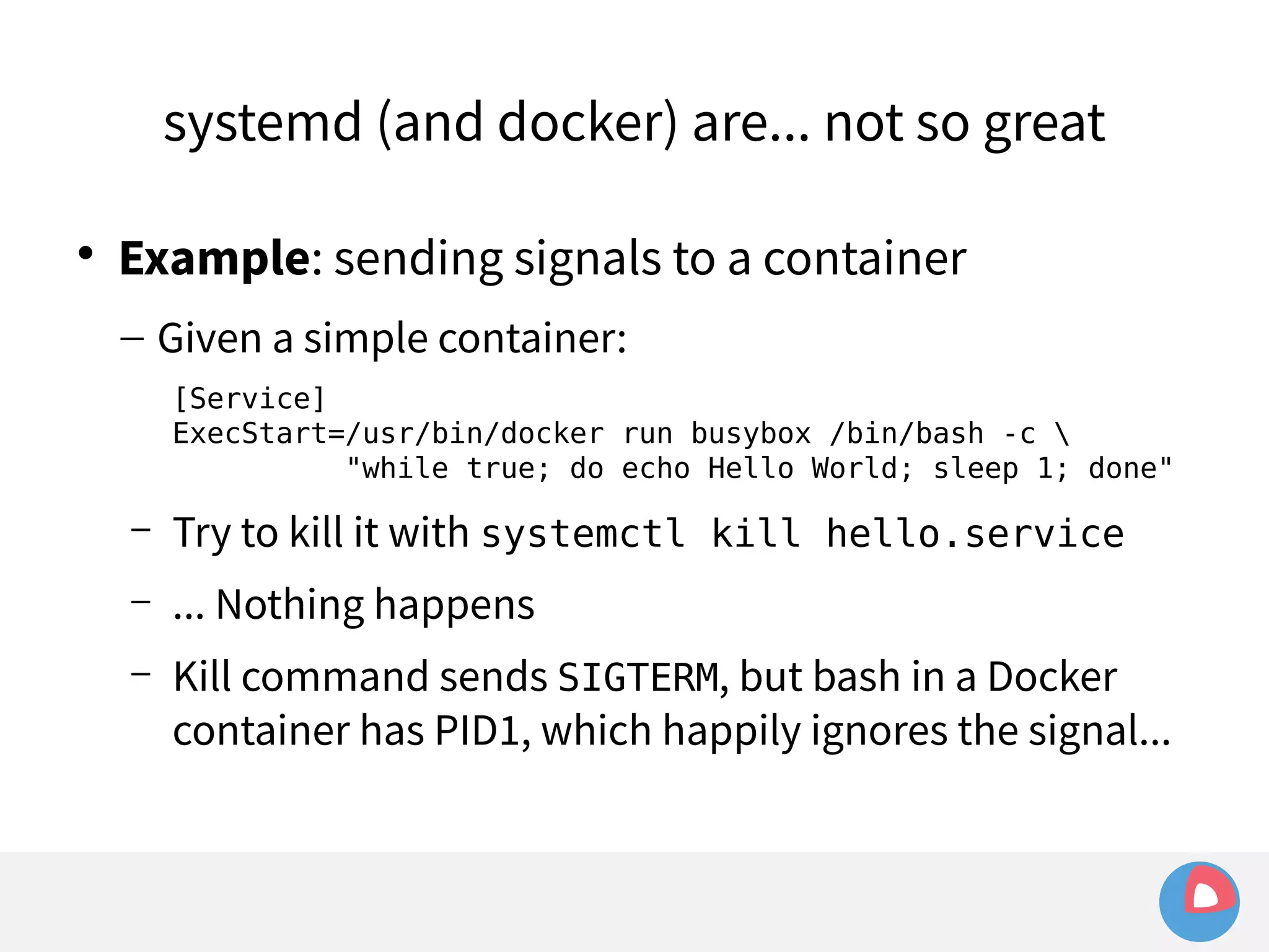 systemd (and docker) are... not so great 
 Example: sending signals to a container 
– Given a simple container: 
[Service] 
ExecStart=/usr/bin/docker run busybox /bin/bash -c  
"while true; do echo Hello World; sleep 1; done" 
– Try to kill it with systemctl kill hello.service 
– ... Nothing happens 
– Kill command sends SIGTERM, but bash in a Docker 
container has PID1, which happily ignores the signal... 
 