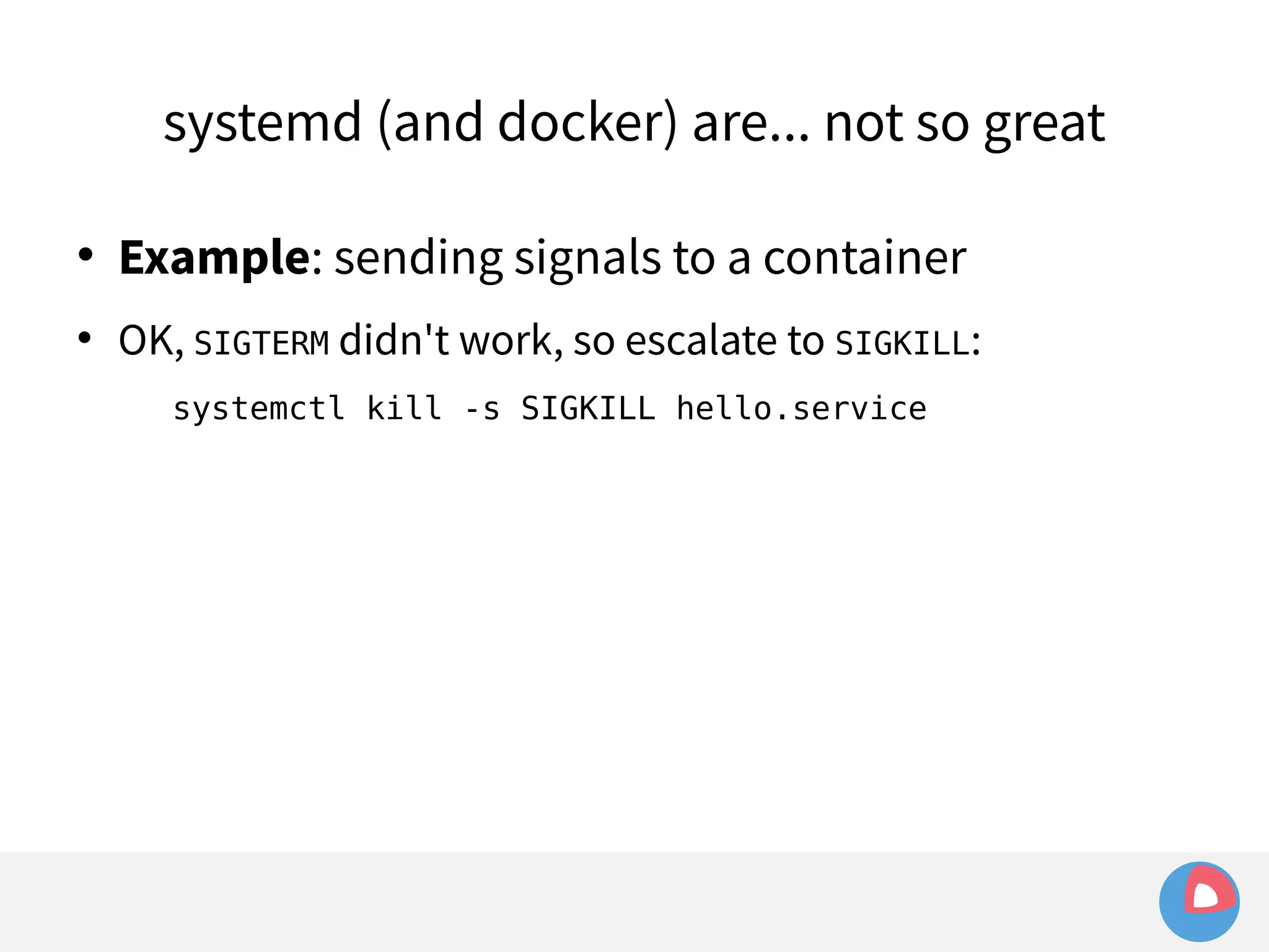 systemd (and docker) are... not so great 
 Example: sending signals to a container 
 OK, SIGTERM didn't work, so escalate to SIGKILL: 
systemctl kill -s SIGKILL hello.service 
 