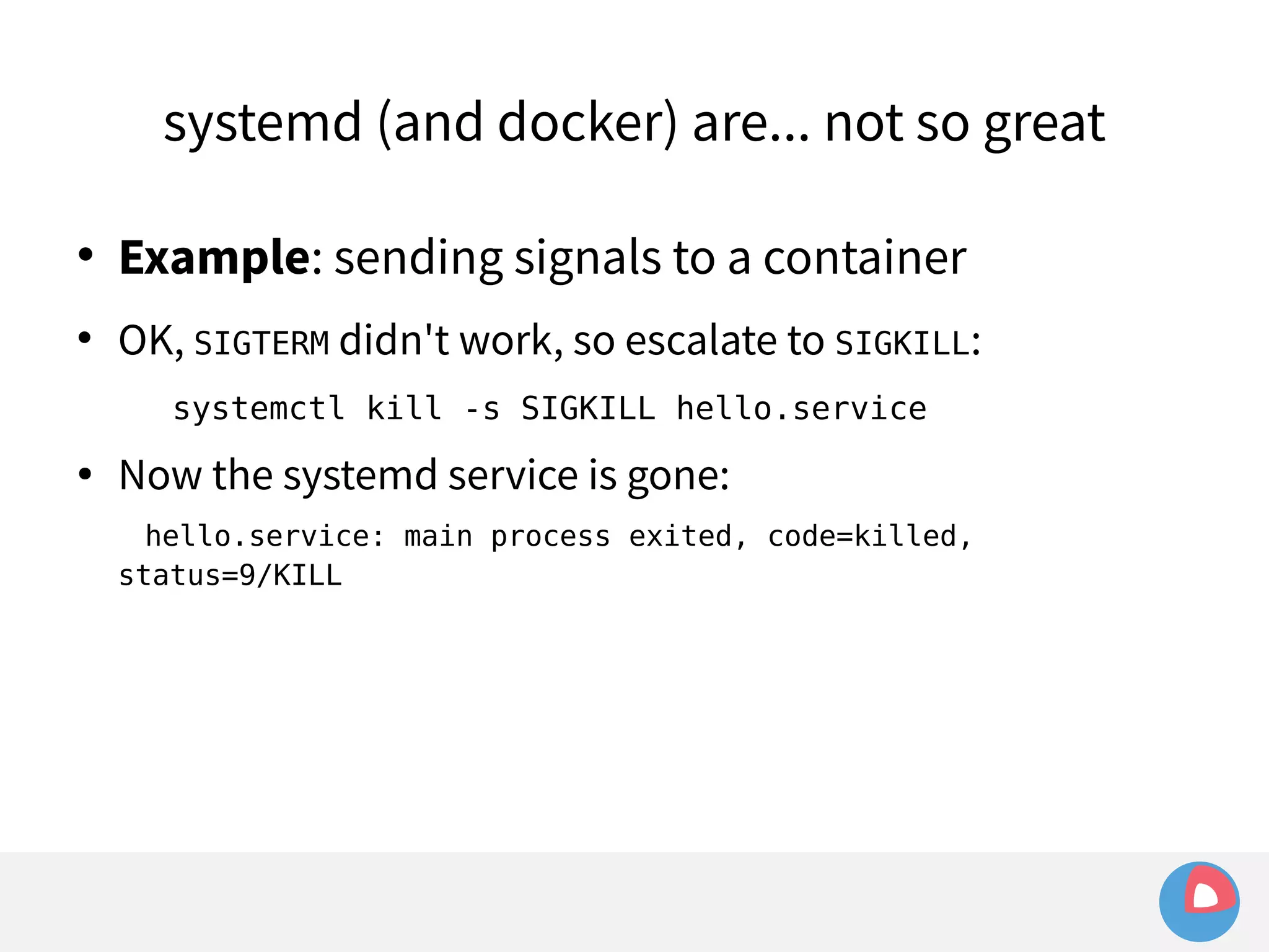 systemd (and docker) are... not so great 
 Example: sending signals to a container 
 OK, SIGTERM didn't work, so escalate to SIGKILL: 
systemctl kill -s SIGKILL hello.service 
● Now the systemd service is gone: 
hello.service: main process exited, code=killed, 
status=9/KILL 
 