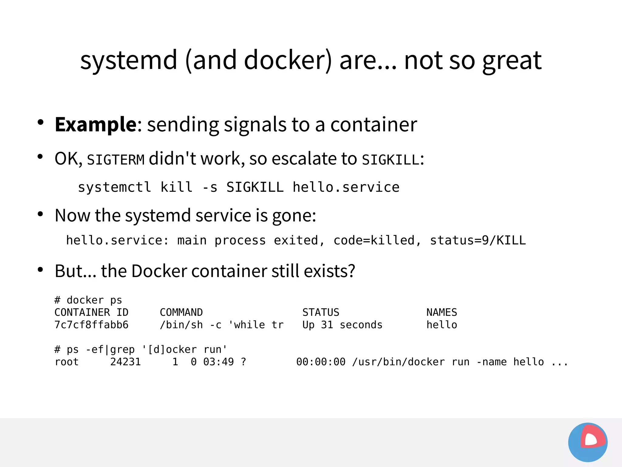 systemd (and docker) are... not so great 
 Example: sending signals to a container 
 OK, SIGTERM didn't work, so escalate to SIGKILL: 
systemctl kill -s SIGKILL hello.service 
● Now the systemd service is gone: 
hello.service: main process exited, code=killed, status=9/KILL 
● But... the Docker container still exists? 
# docker ps 
CONTAINER ID COMMAND STATUS NAMES 
7c7cf8ffabb6 /bin/sh -c 'while tr Up 31 seconds hello 
# ps -ef|grep '[d]ocker run' 
root 24231 1 0 03:49 ? 00:00:00 /usr/bin/docker run -name hello ... 
 
