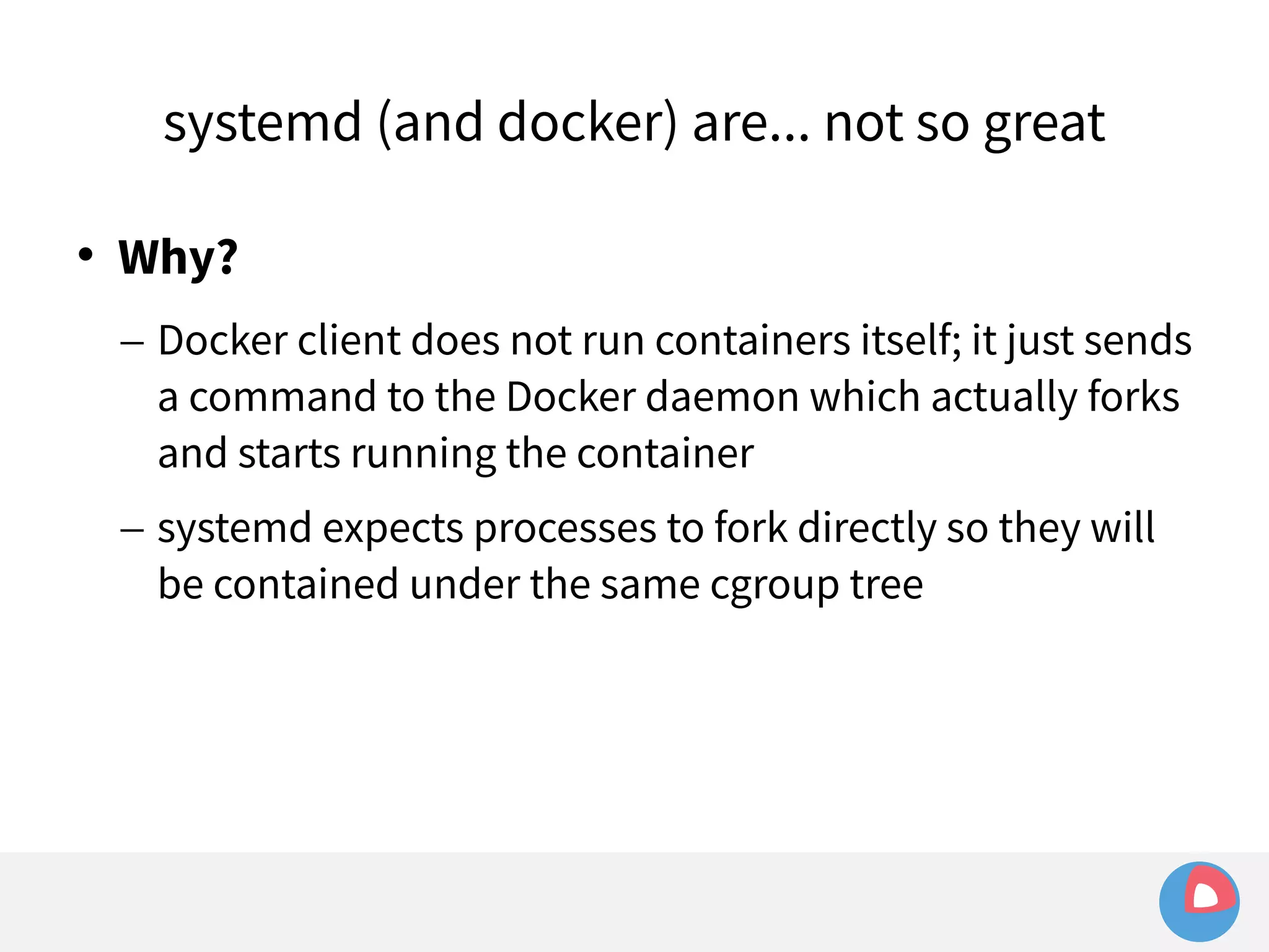 systemd (and docker) are... not so great 
 Why? 
– Docker client does not run containers itself; it just sends 
a command to the Docker daemon which actually forks 
and starts running the container 
– systemd expects processes to fork directly so they will 
be contained under the same cgroup tree 
 