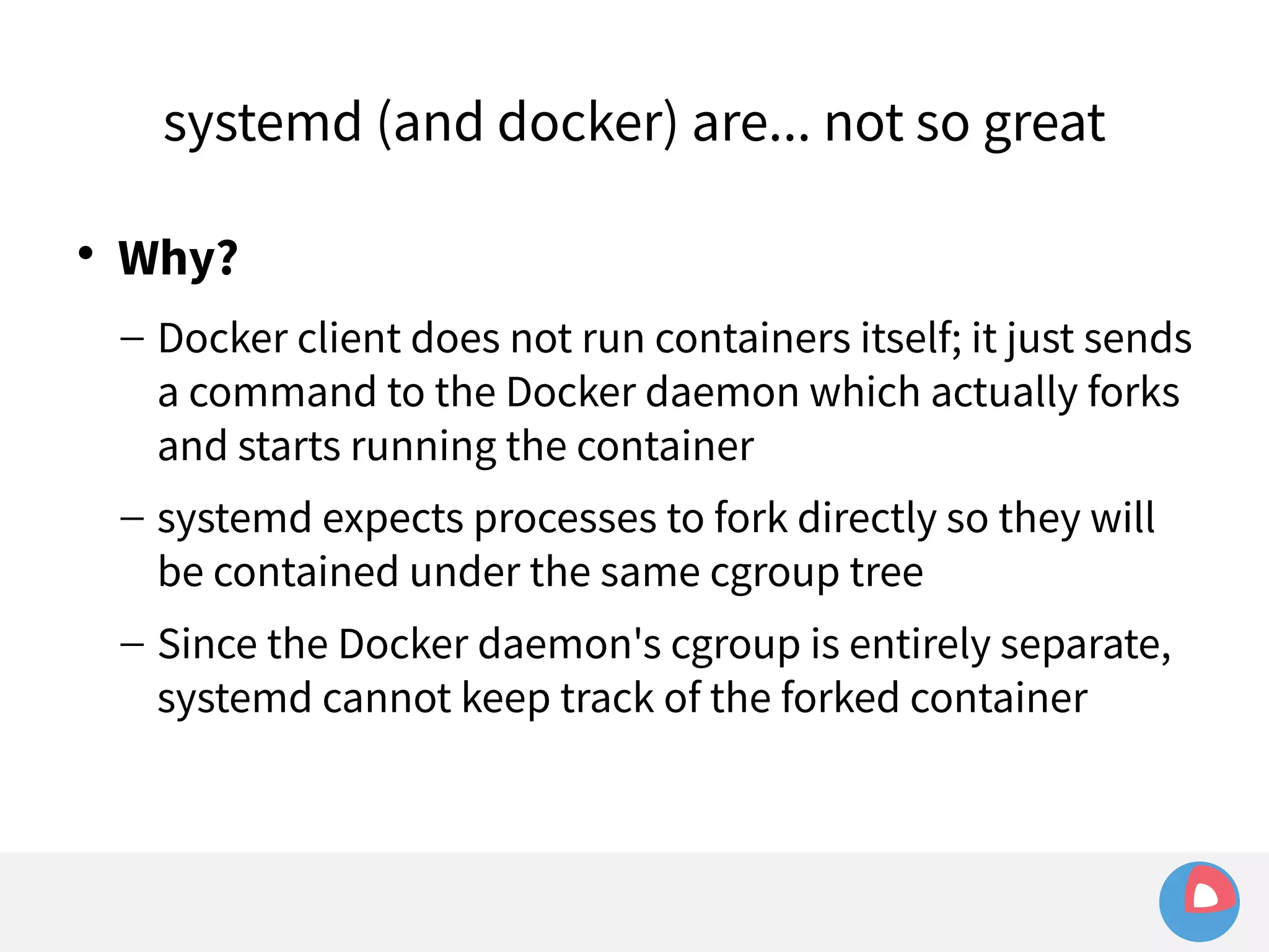 systemd (and docker) are... not so great 
 Why? 
– Docker client does not run containers itself; it just sends 
a command to the Docker daemon which actually forks 
and starts running the container 
– systemd expects processes to fork directly so they will 
be contained under the same cgroup tree 
– Since the Docker daemon's cgroup is entirely separate, 
systemd cannot keep track of the forked container 
 