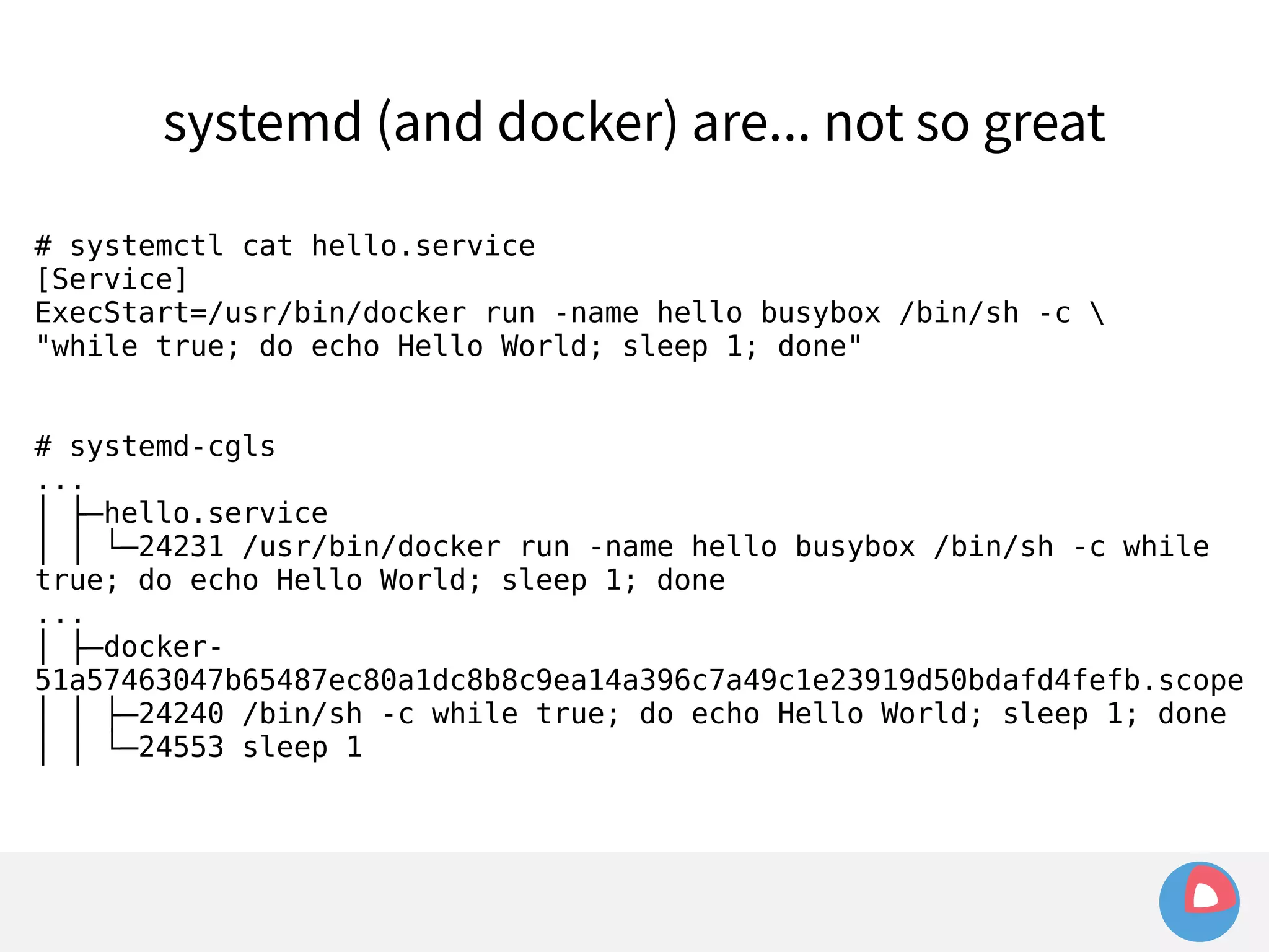 systemd (and docker) are... not so great 
# systemctl cat hello.service 
[Service] 
ExecStart=/usr/bin/docker run -name hello busybox /bin/sh -c  
"while true; do echo Hello World; sleep 1; done" 
# systemd-cgls 
... 
│ ├─hello.service 
│ │ └─24231 /usr/bin/docker run -name hello busybox /bin/sh -c while 
true; do echo Hello World; sleep 1; done 
... 
│ ├─docker- 
51a57463047b65487ec80a1dc8b8c9ea14a396c7a49c1e23919d50bdafd4fefb.scope 
│ │ ├─24240 /bin/sh -c while true; do echo Hello World; sleep 1; done 
│ │ └─24553 sleep 1 
 