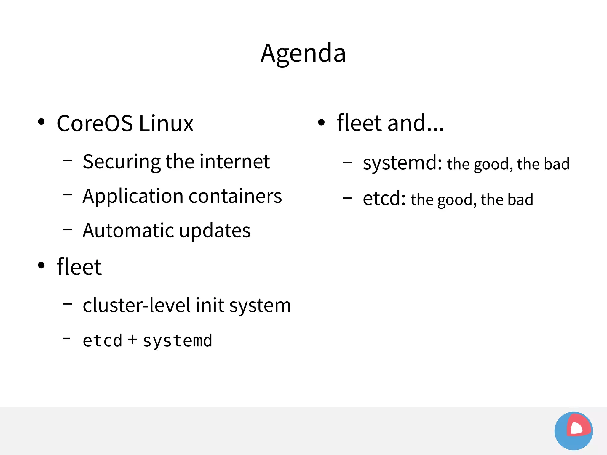 Agenda 
● CoreOS Linux 
– Securing the internet 
– Application containers 
– Automatic updates 
● fleet 
– cluster-level init system 
– etcd + systemd 
● fleet and... 
– systemd: the good, the bad 
– etcd: the good, the bad 
 