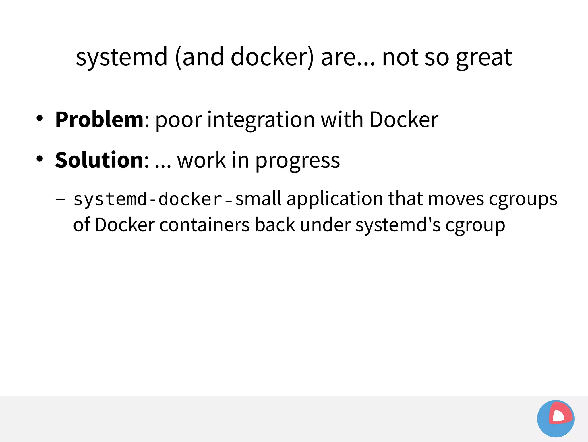 systemd (and docker) are... not so great 
 Problem: poor integration with Docker 
 Solution: ... work in progress 
– systemd-docker – small application that moves cgroups 
of Docker containers back under systemd's cgroup 
 