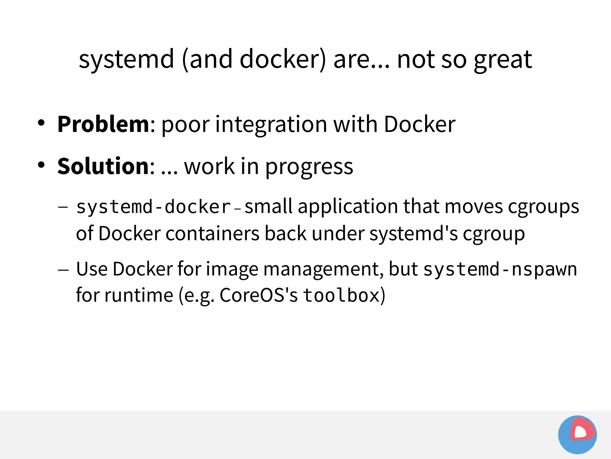 systemd (and docker) are... not so great 
 Problem: poor integration with Docker 
 Solution: ... work in progress 
– systemd-docker – small application that moves cgroups 
of Docker containers back under systemd's cgroup 
– Use Docker for image management, but systemd-nspawn 
for runtime (e.g. CoreOS's toolbox) 
 