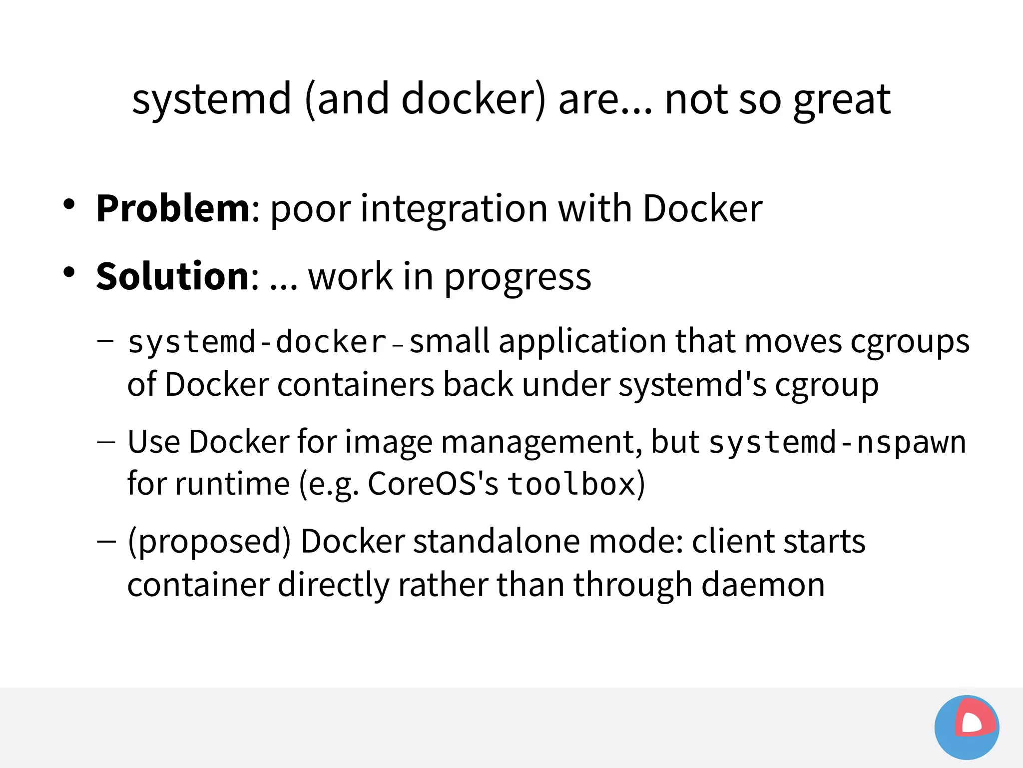 systemd (and docker) are... not so great 
 Problem: poor integration with Docker 
 Solution: ... work in progress 
– systemd-docker – small application that moves cgroups 
of Docker containers back under systemd's cgroup 
– Use Docker for image management, but systemd-nspawn 
for runtime (e.g. CoreOS's toolbox) 
– (proposed) Docker standalone mode: client starts 
container directly rather than through daemon 
 