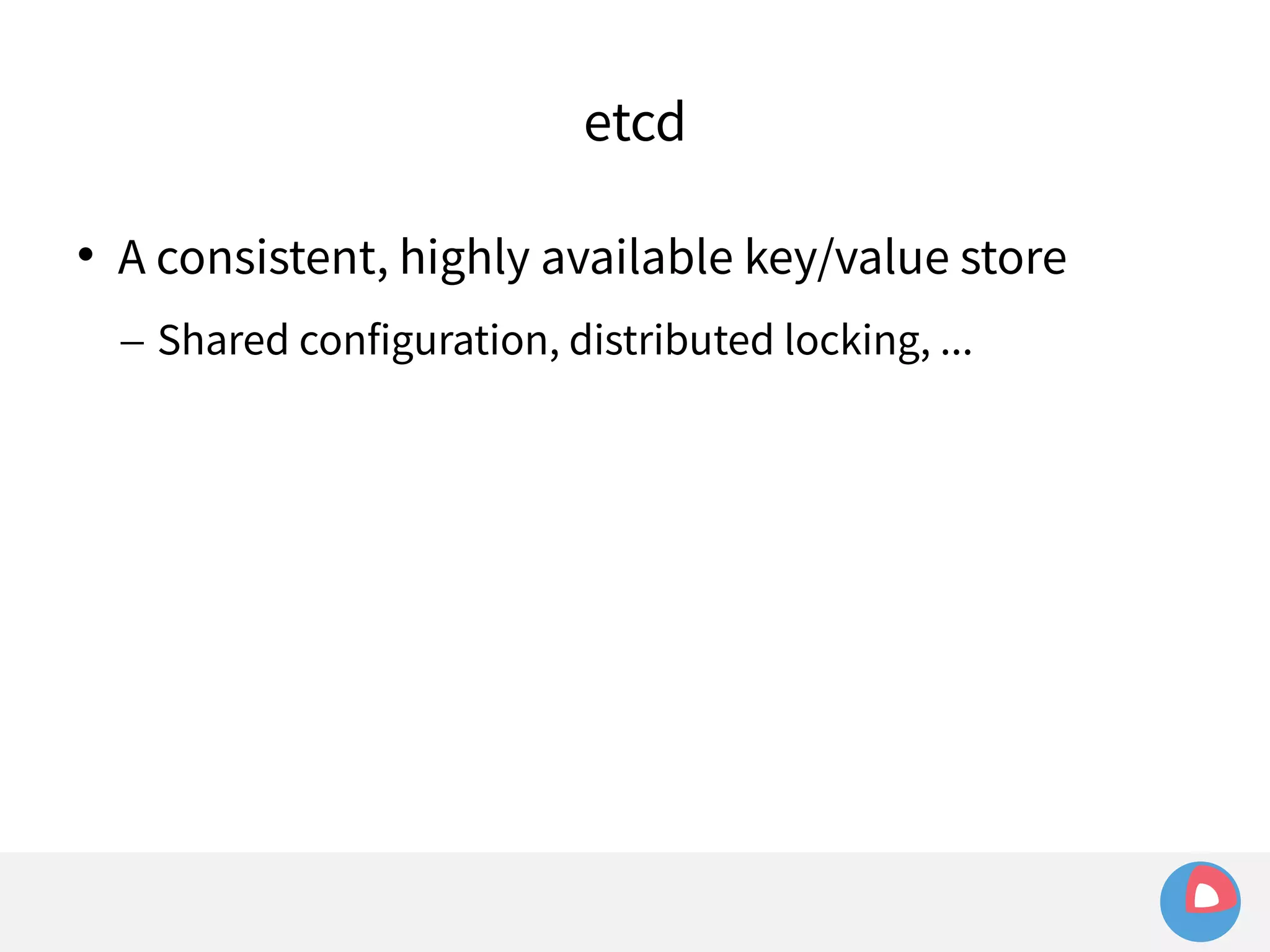 etcd 
 A consistent, highly available key/value store 
– Shared configuration, distributed locking, ... 
 