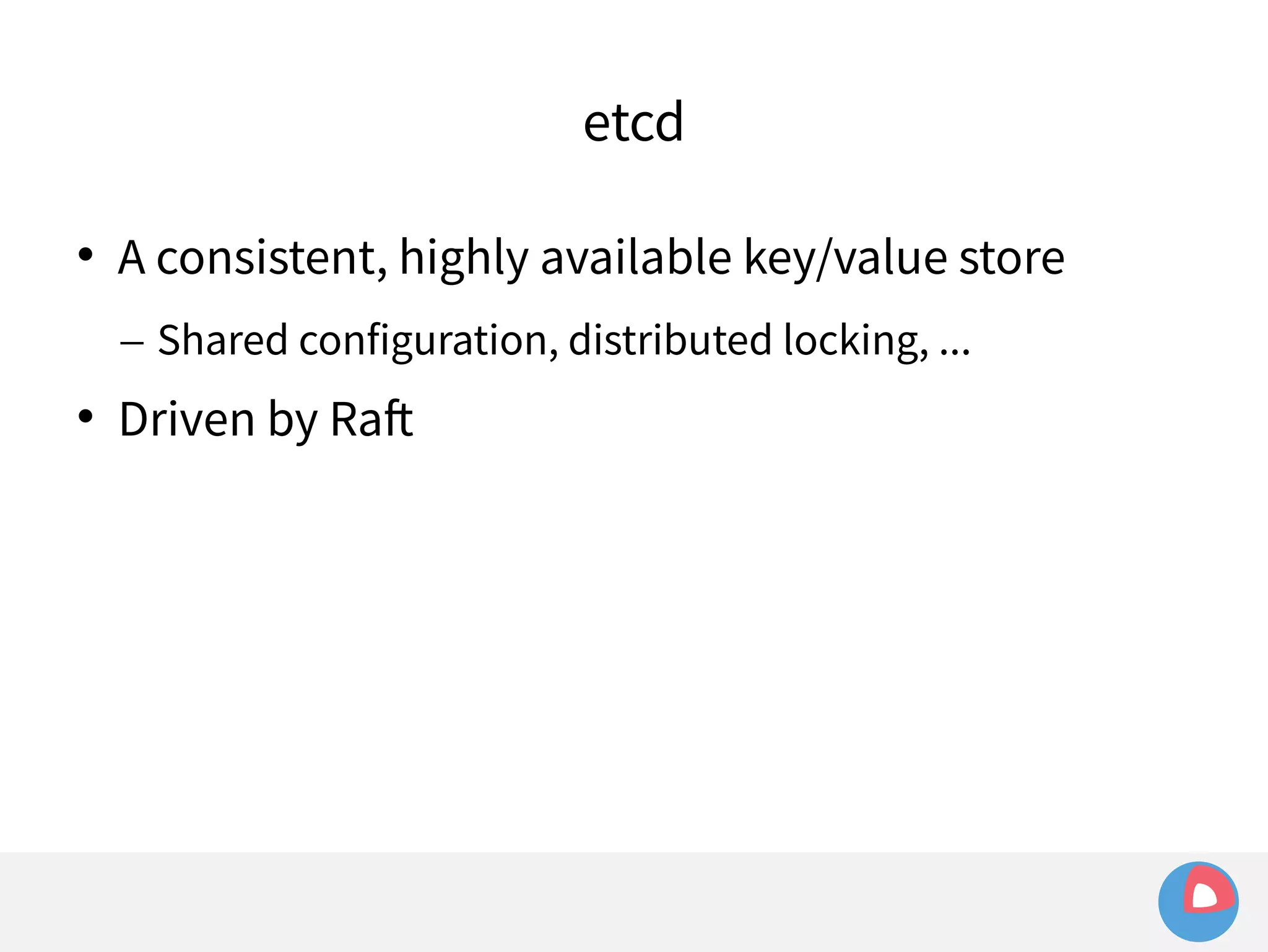 etcd 
 A consistent, highly available key/value store 
– Shared configuration, distributed locking, ... 
 Driven by Raft 
 