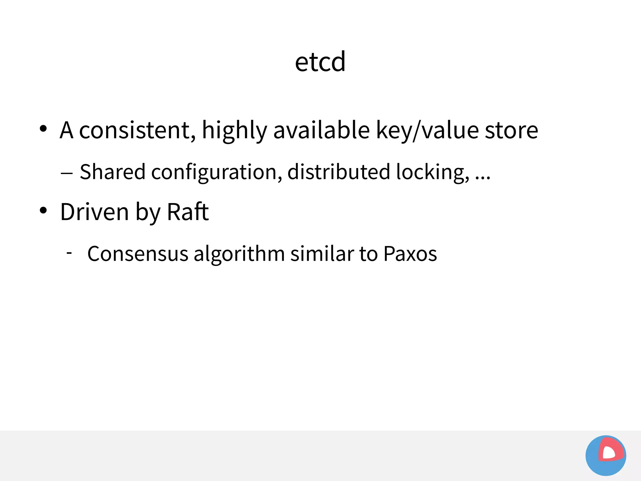 etcd 
 A consistent, highly available key/value store 
– Shared configuration, distributed locking, ... 
 Driven by Raft 
 Consensus algorithm similar to Paxos 
 