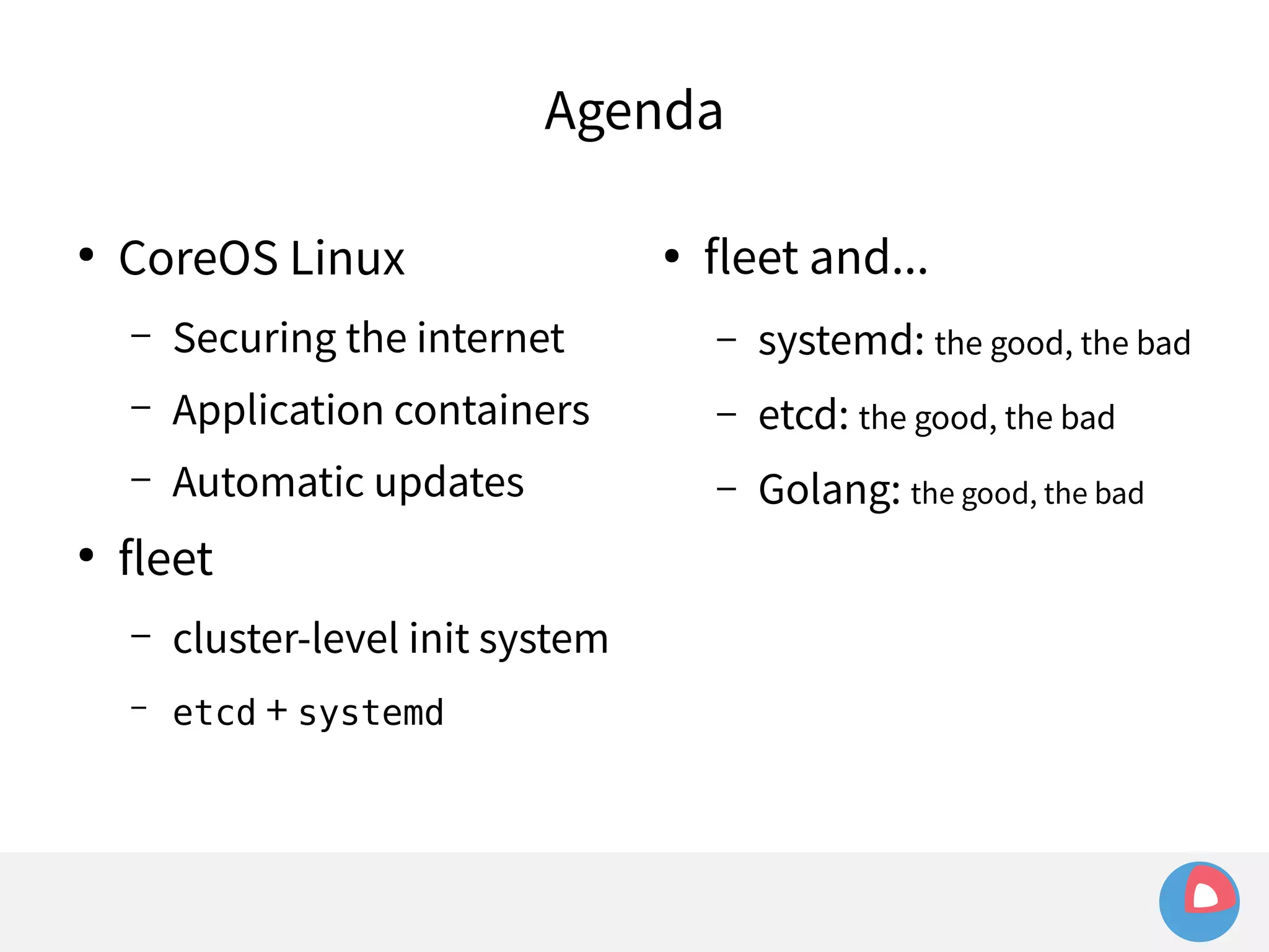 Agenda 
● CoreOS Linux 
– Securing the internet 
– Application containers 
– Automatic updates 
● fleet 
– cluster-level init system 
– etcd + systemd 
● fleet and... 
– systemd: the good, the bad 
– etcd: the good, the bad 
– Golang: the good, the bad 
 