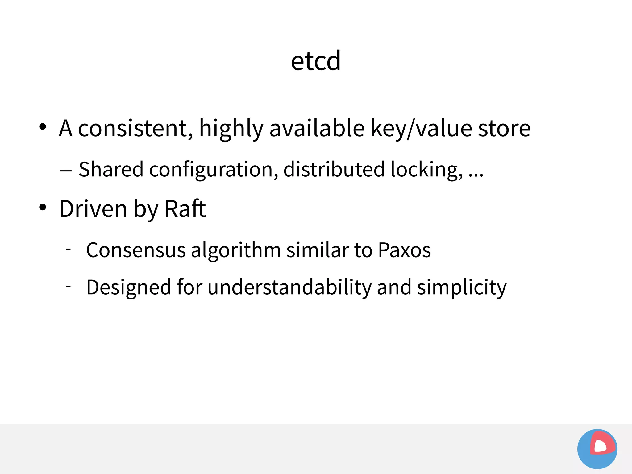 etcd 
 A consistent, highly available key/value store 
– Shared configuration, distributed locking, ... 
 Driven by Raft 
 Consensus algorithm similar to Paxos 
 Designed for understandability and simplicity 
 