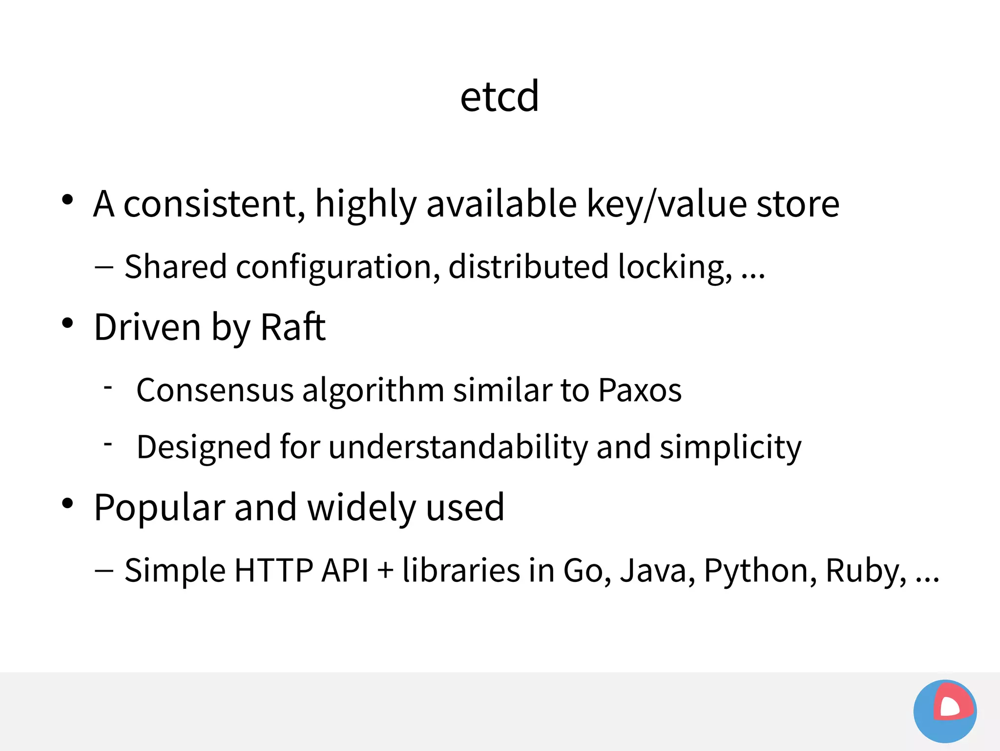 etcd 
 A consistent, highly available key/value store 
– Shared configuration, distributed locking, ... 
 Driven by Raft 
 Consensus algorithm similar to Paxos 
 Designed for understandability and simplicity 
 Popular and widely used 
– Simple HTTP API + libraries in Go, Java, Python, Ruby, ... 
 