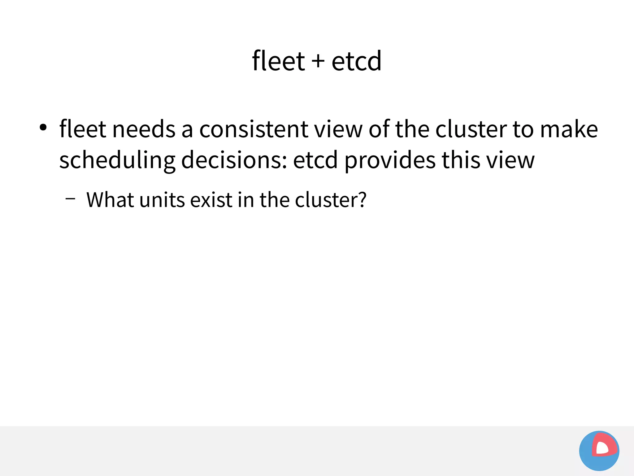fleet + etcd 
● fleet needs a consistent view of the cluster to make 
scheduling decisions: etcd provides this view 
– What units exist in the cluster? 
 