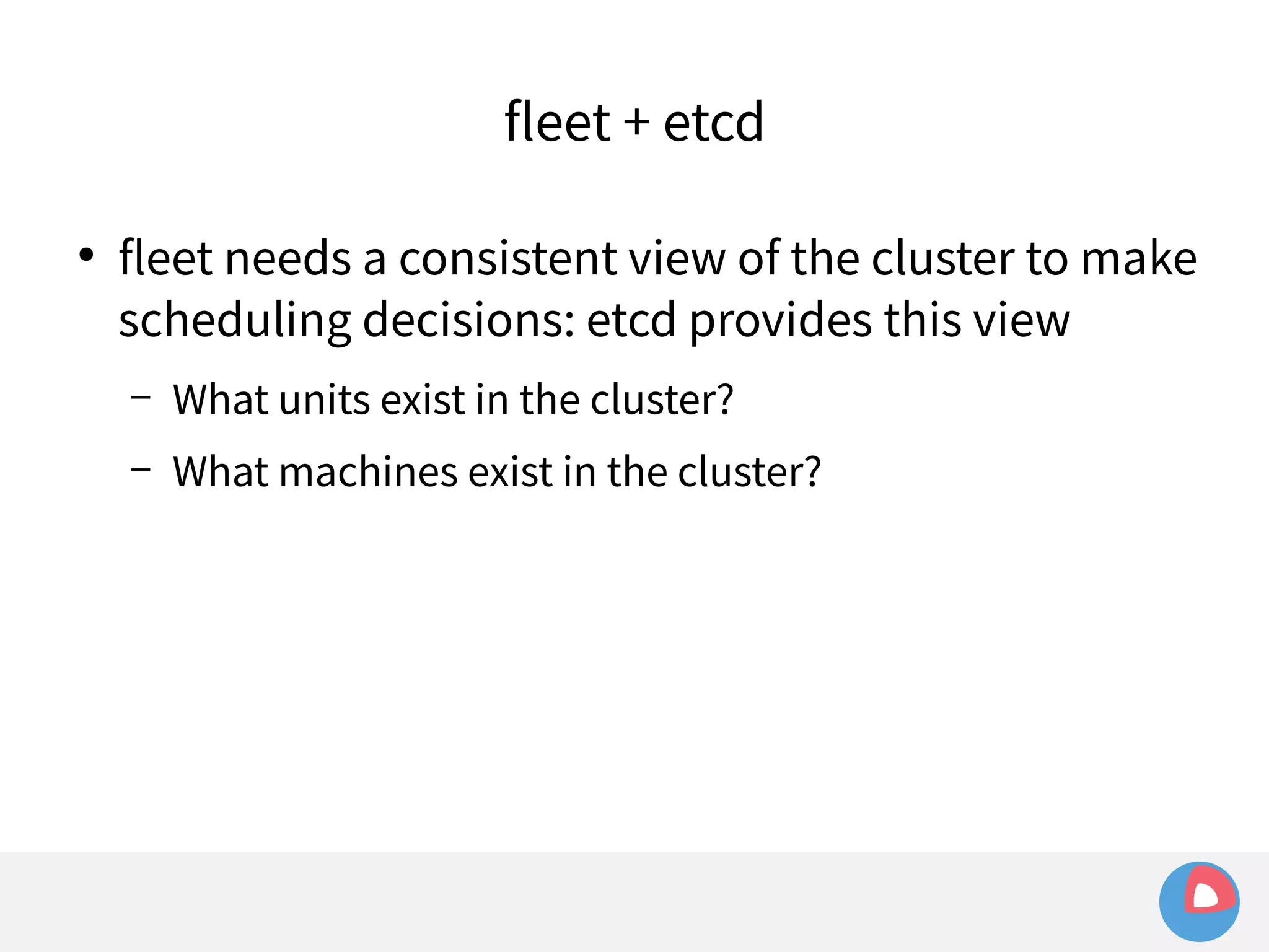fleet + etcd 
● fleet needs a consistent view of the cluster to make 
scheduling decisions: etcd provides this view 
– What units exist in the cluster? 
– What machines exist in the cluster? 
 