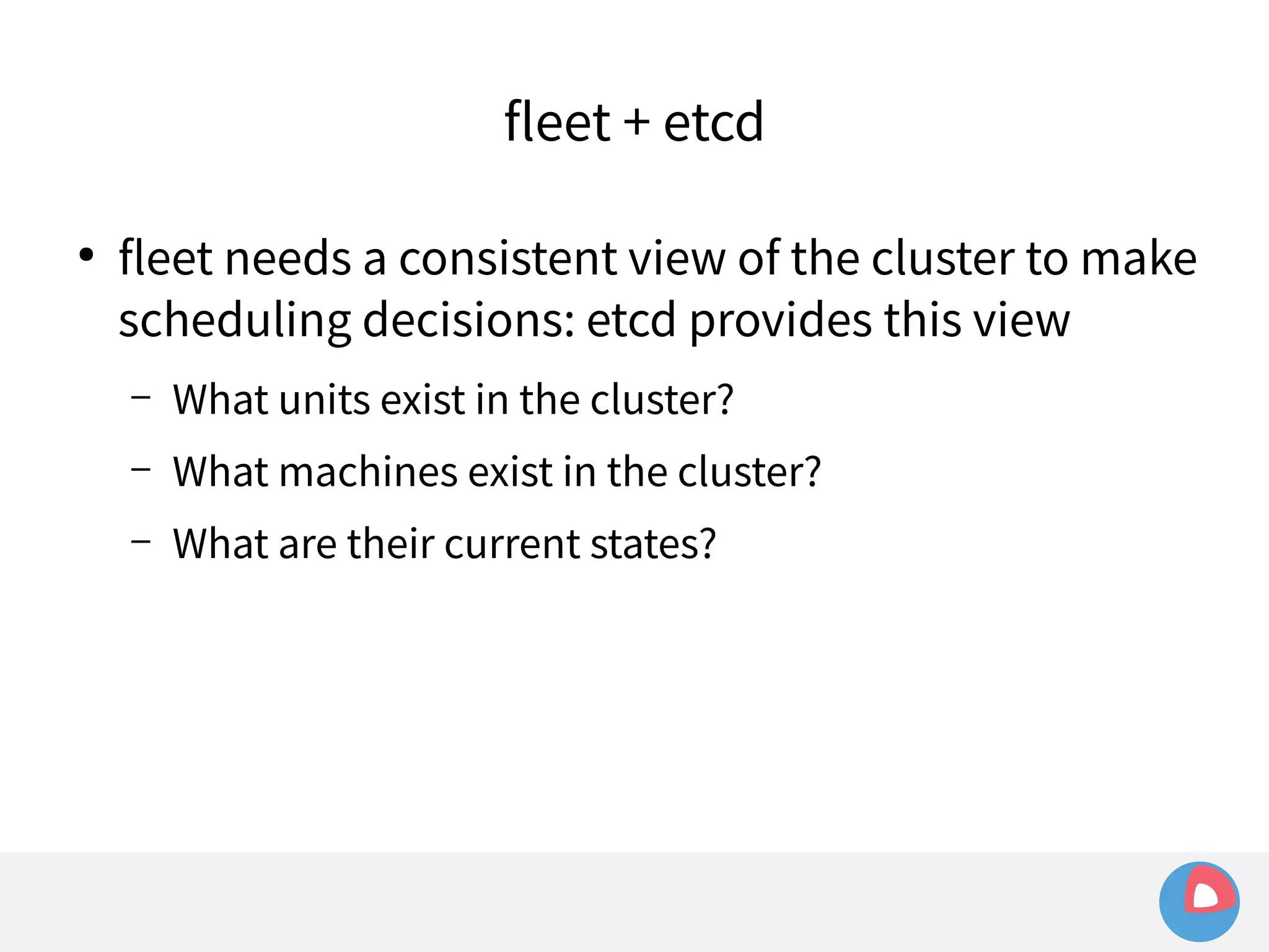 fleet + etcd 
● fleet needs a consistent view of the cluster to make 
scheduling decisions: etcd provides this view 
– What units exist in the cluster? 
– What machines exist in the cluster? 
– What are their current states? 
 