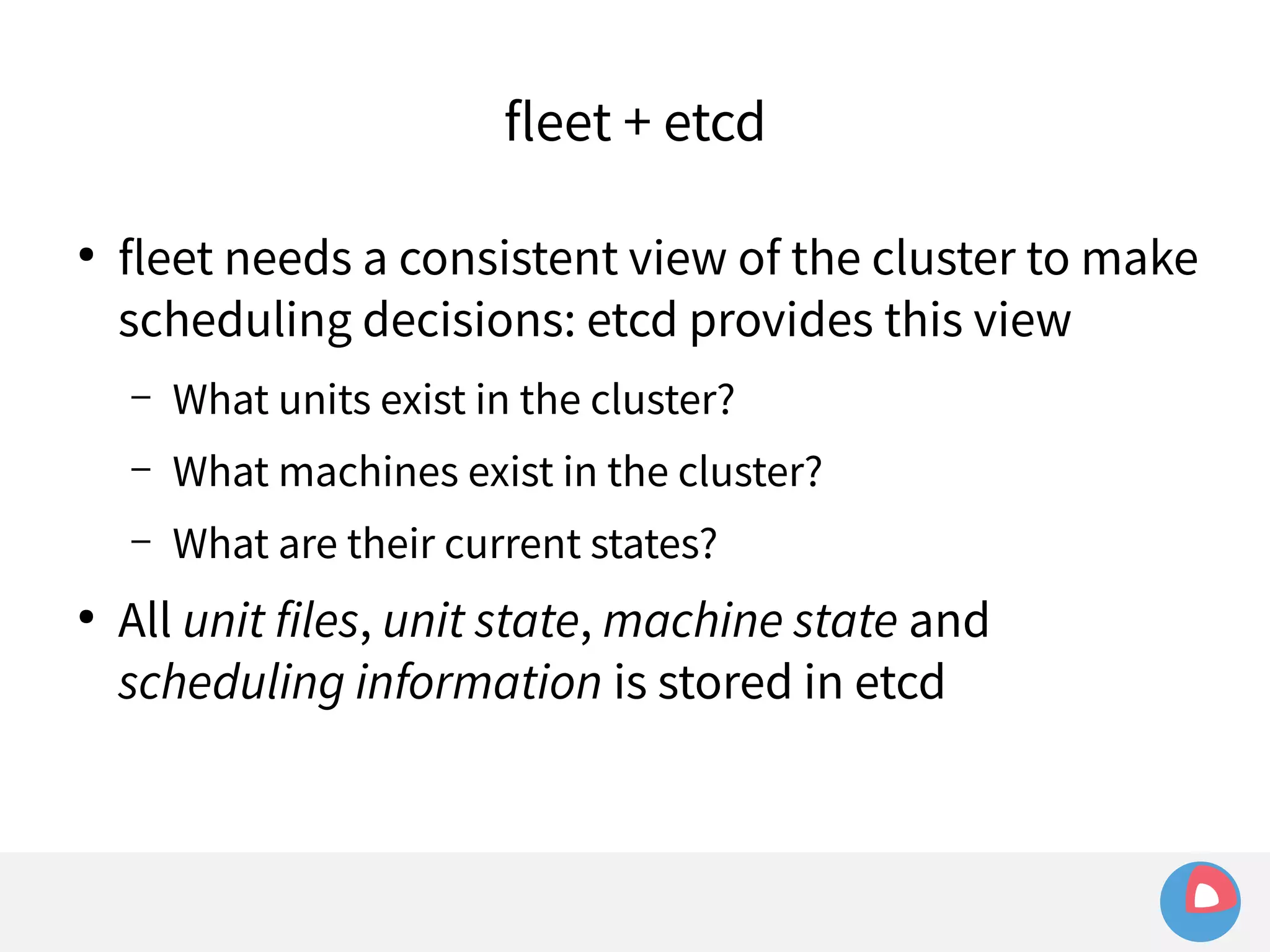 fleet + etcd 
● fleet needs a consistent view of the cluster to make 
scheduling decisions: etcd provides this view 
– What units exist in the cluster? 
– What machines exist in the cluster? 
– What are their current states? 
● All unit files, unit state, machine state and 
scheduling information is stored in etcd 
 