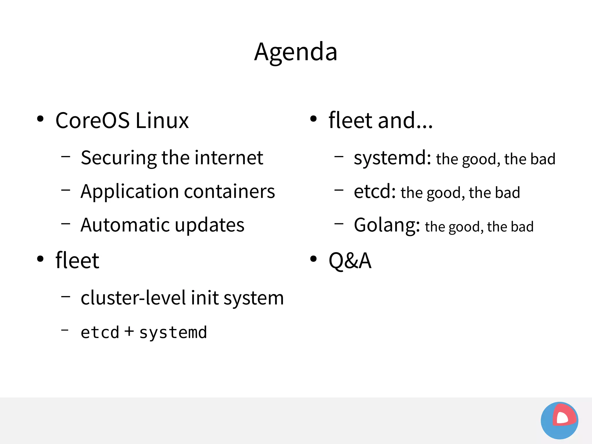 Agenda 
● CoreOS Linux 
– Securing the internet 
– Application containers 
– Automatic updates 
● fleet 
– cluster-level init system 
– etcd + systemd 
● fleet and... 
– systemd: the good, the bad 
– etcd: the good, the bad 
– Golang: the good, the bad 
● Q&A 
 