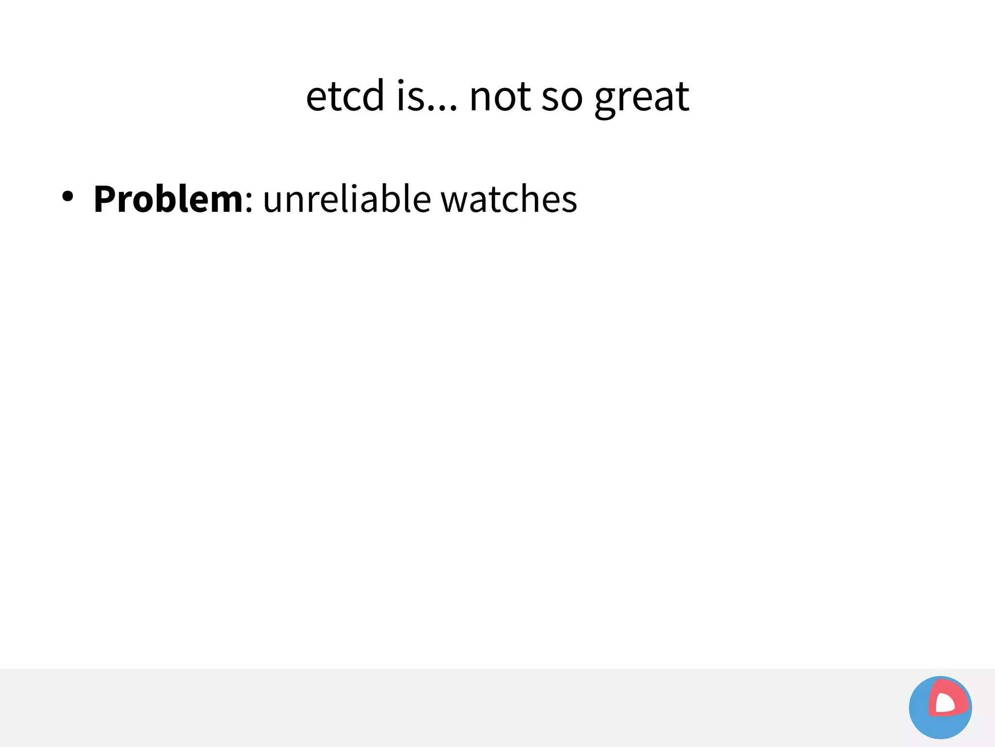 etcd is... not so great 
● Problem: unreliable watches 
 