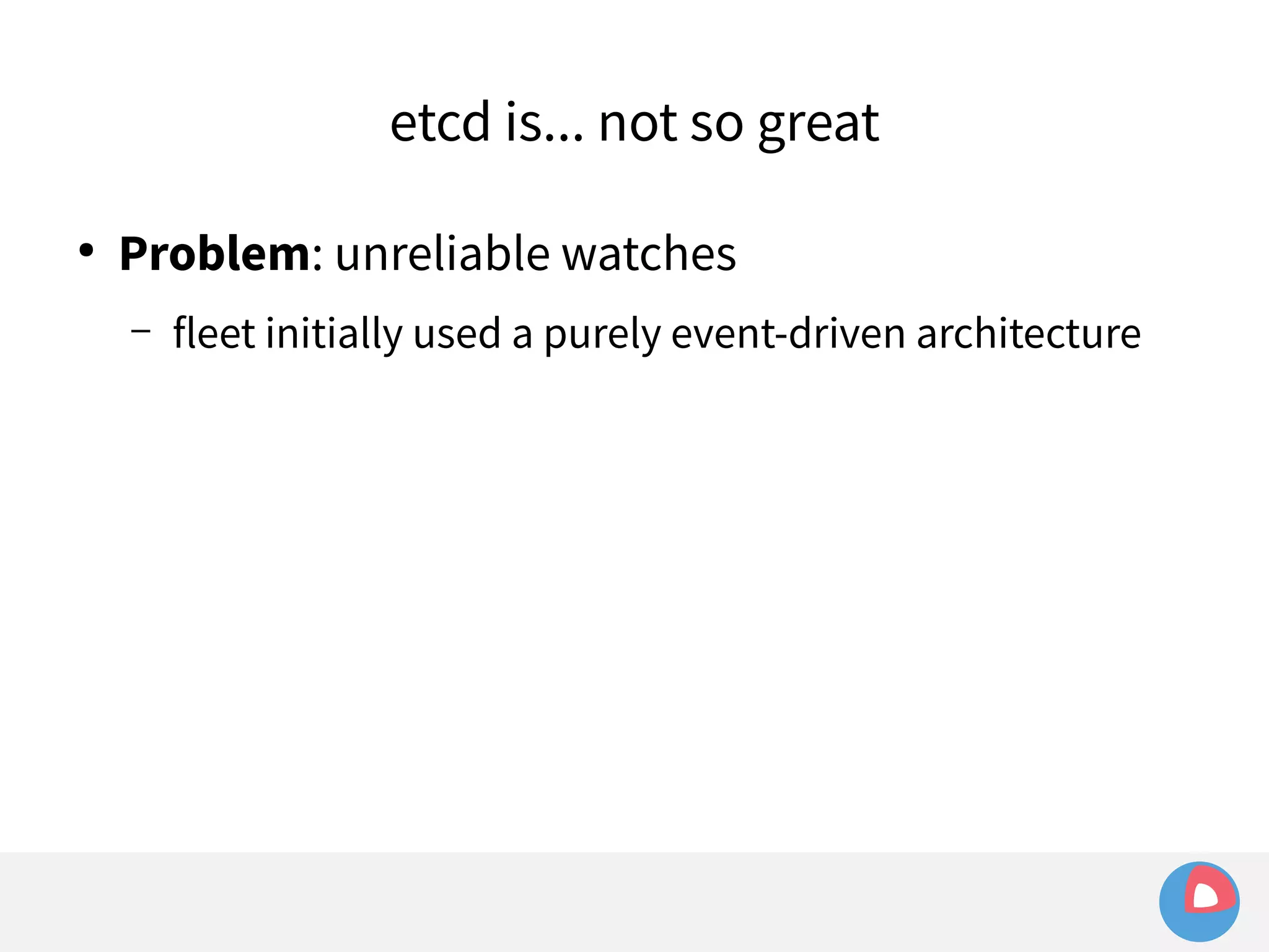 etcd is... not so great 
● Problem: unreliable watches 
– fleet initially used a purely event-driven architecture 
 