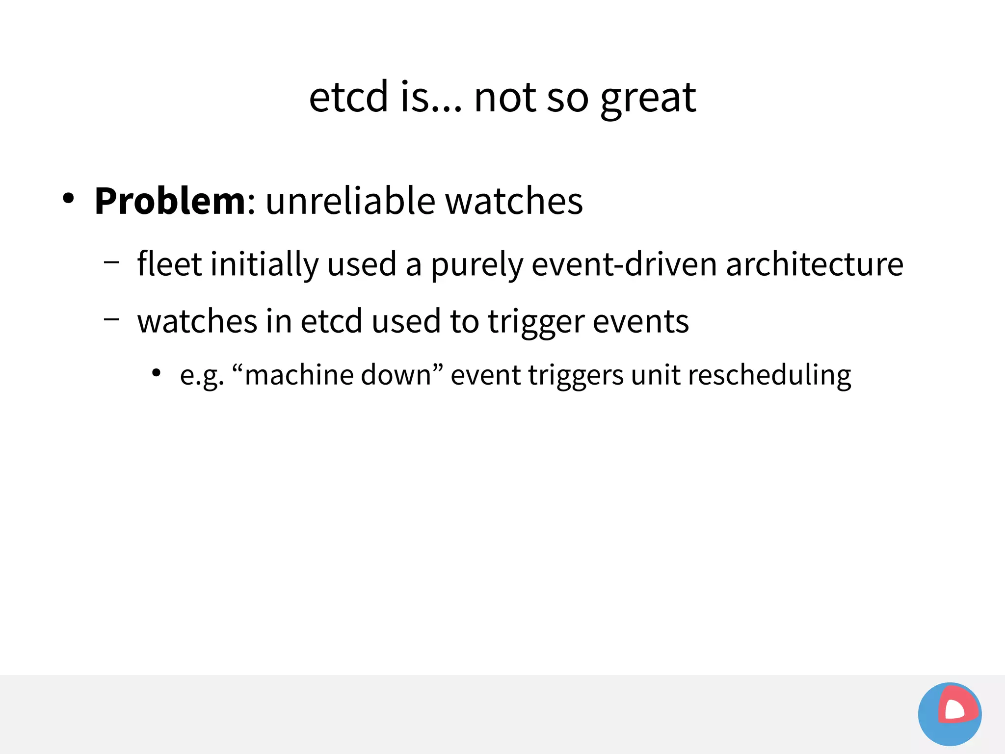 etcd is... not so great 
● Problem: unreliable watches 
– fleet initially used a purely event-driven architecture 
– watches in etcd used to trigger events 
● e.g. “machine down” event triggers unit rescheduling 
 