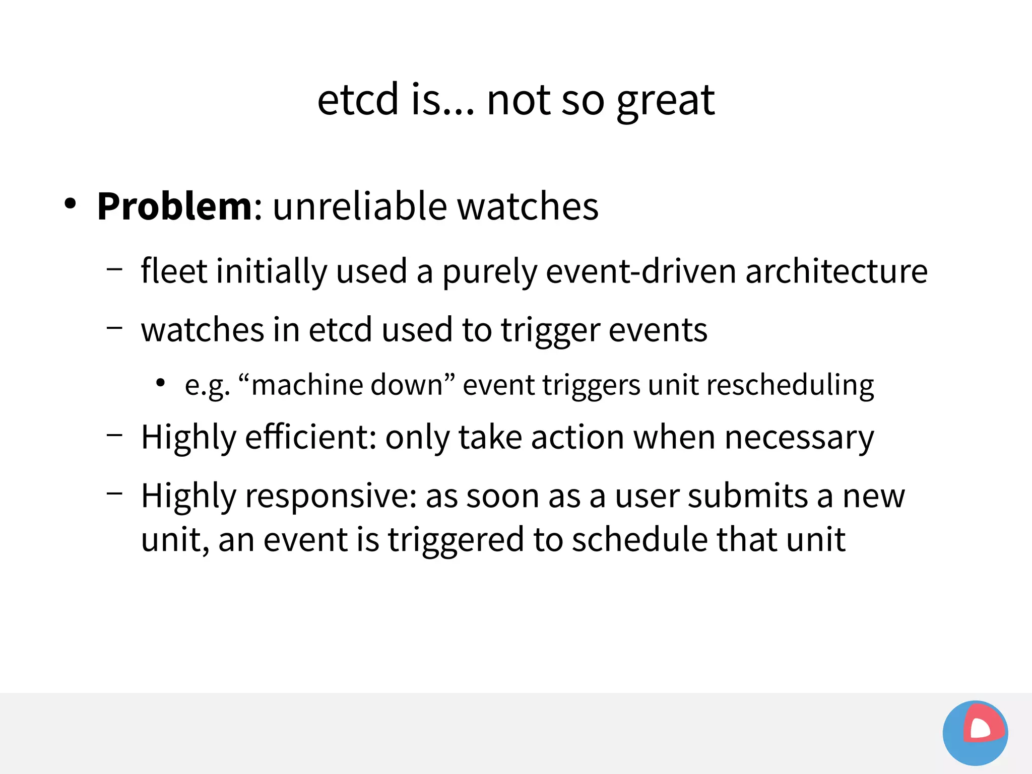 etcd is... not so great 
● Problem: unreliable watches 
– fleet initially used a purely event-driven architecture 
– watches in etcd used to trigger events 
● e.g. “machine down” event triggers unit rescheduling 
– Highly efficient: only take action when necessary 
– Highly responsive: as soon as a user submits a new 
unit, an event is triggered to schedule that unit 
 