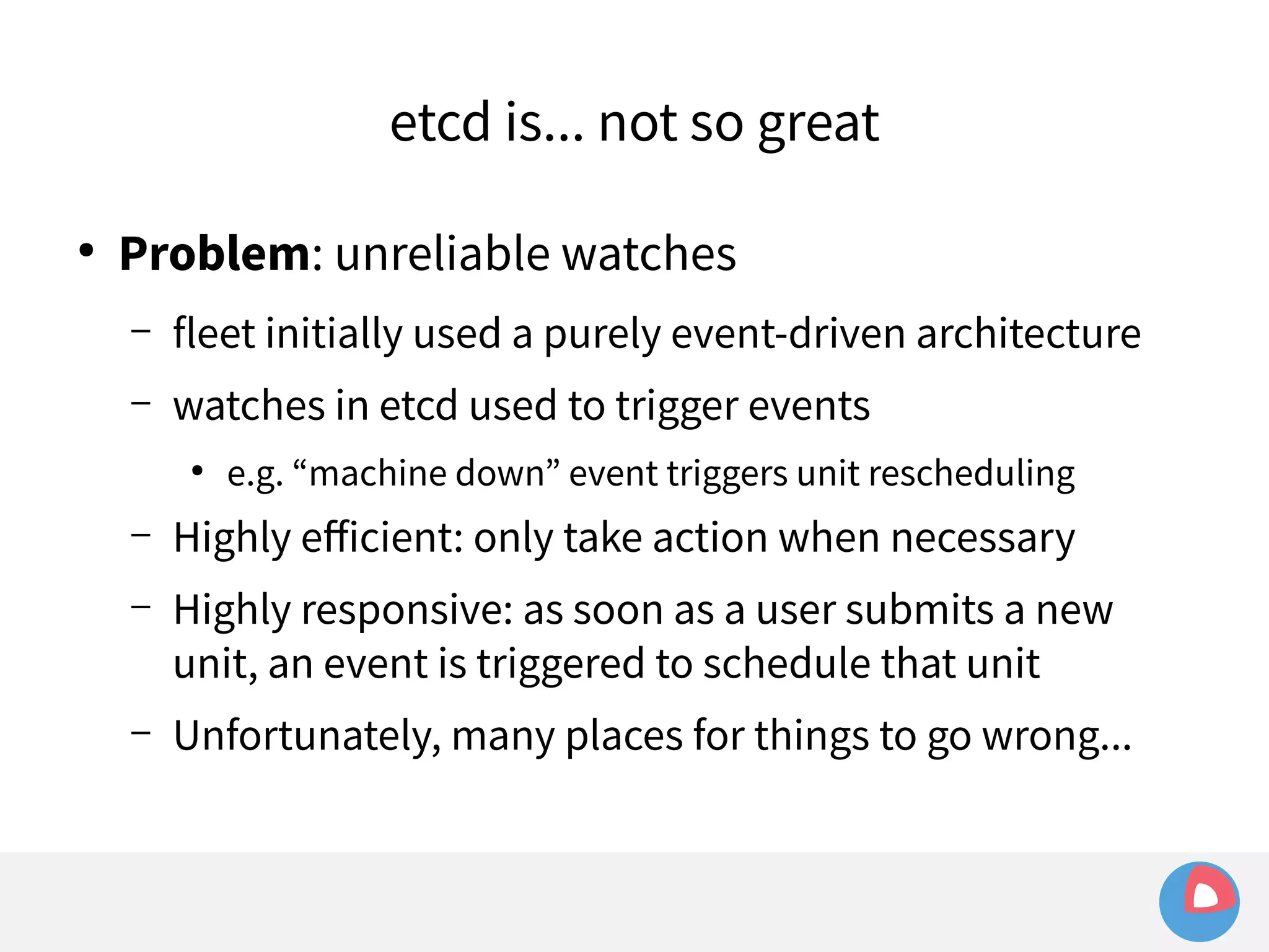 etcd is... not so great 
● Problem: unreliable watches 
– fleet initially used a purely event-driven architecture 
– watches in etcd used to trigger events 
● e.g. “machine down” event triggers unit rescheduling 
– Highly efficient: only take action when necessary 
– Highly responsive: as soon as a user submits a new 
unit, an event is triggered to schedule that unit 
– Unfortunately, many places for things to go wrong... 
 