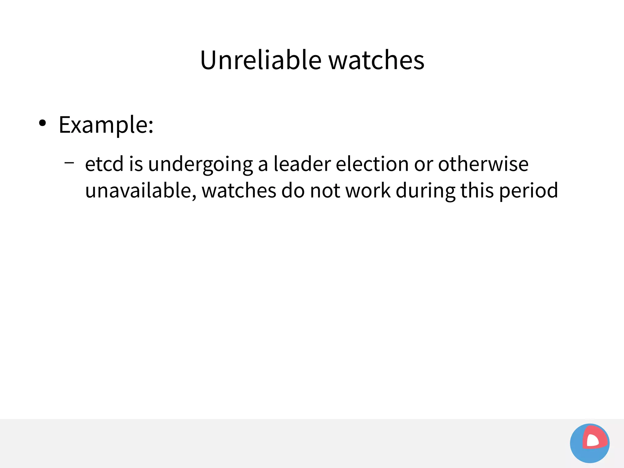 ● Example: 
Unreliable watches 
– etcd is undergoing a leader election or otherwise 
unavailable, watches do not work during this period 
 