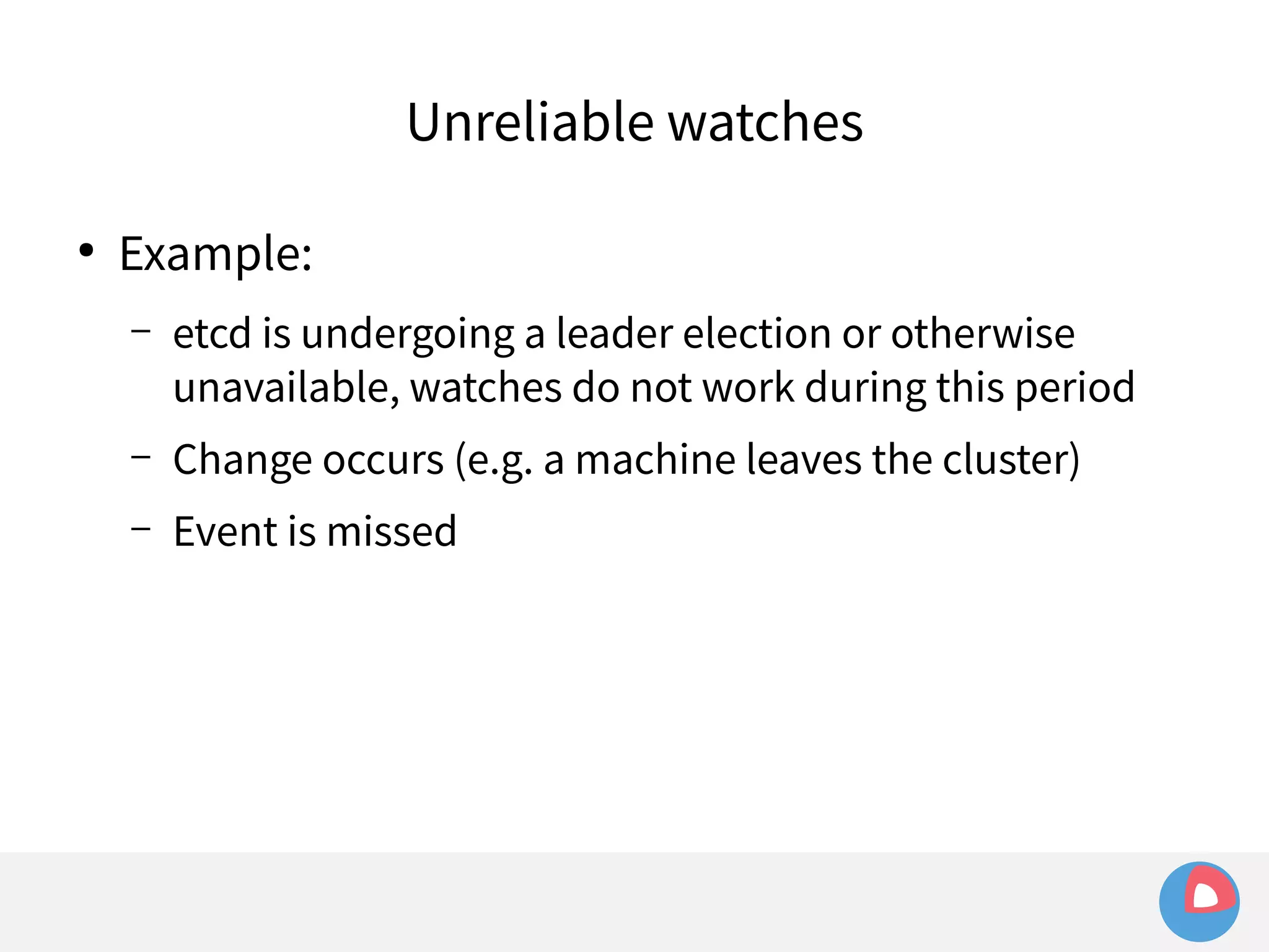 ● Example: 
Unreliable watches 
– etcd is undergoing a leader election or otherwise 
unavailable, watches do not work during this period 
– Change occurs (e.g. a machine leaves the cluster) 
– Event is missed 
 