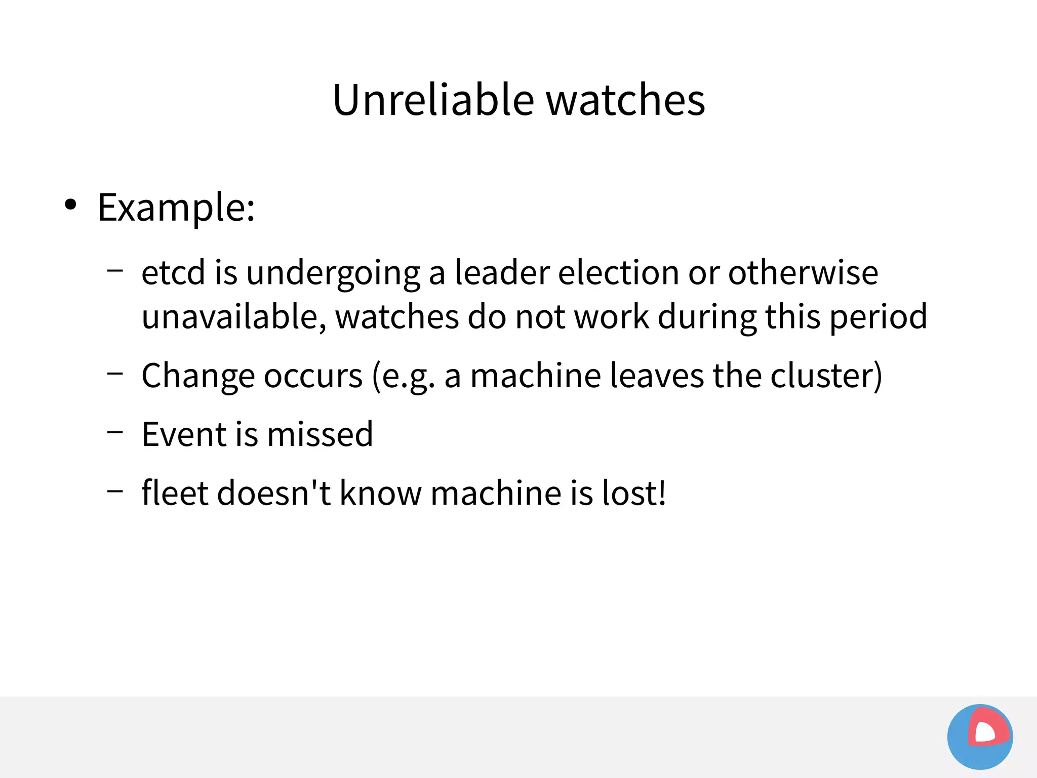 ● Example: 
Unreliable watches 
– etcd is undergoing a leader election or otherwise 
unavailable, watches do not work during this period 
– Change occurs (e.g. a machine leaves the cluster) 
– Event is missed 
– fleet doesn't know machine is lost! 
 