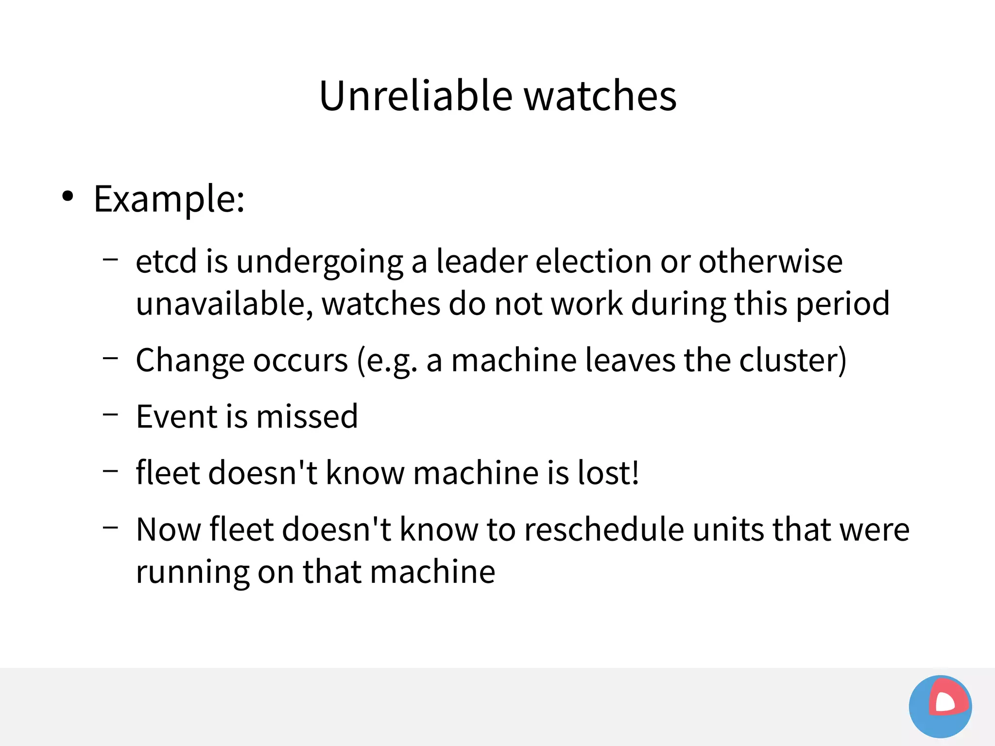 ● Example: 
Unreliable watches 
– etcd is undergoing a leader election or otherwise 
unavailable, watches do not work during this period 
– Change occurs (e.g. a machine leaves the cluster) 
– Event is missed 
– fleet doesn't know machine is lost! 
– Now fleet doesn't know to reschedule units that were 
running on that machine 
 