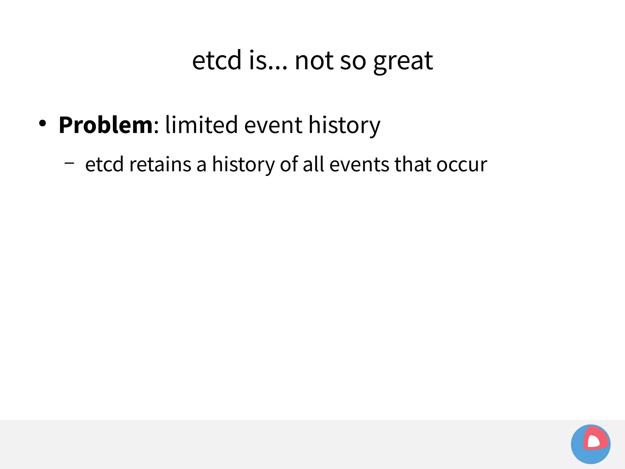etcd is... not so great 
● Problem: limited event history 
– etcd retains a history of all events that occur 
 