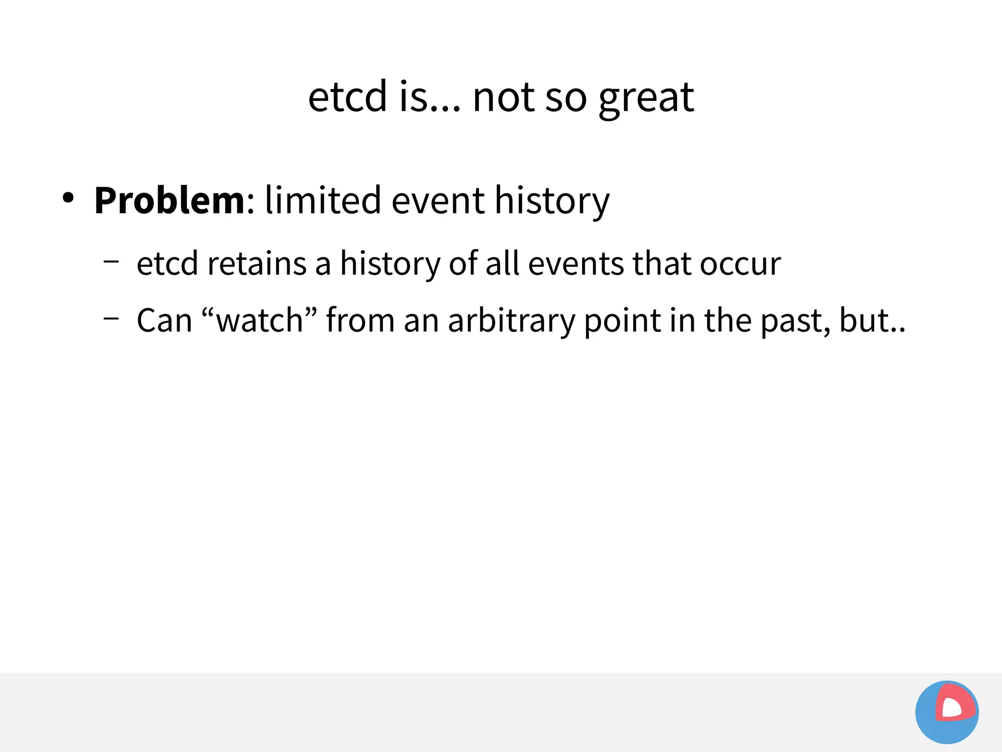 etcd is... not so great 
● Problem: limited event history 
– etcd retains a history of all events that occur 
– Can “watch” from an arbitrary point in the past, but.. 
 