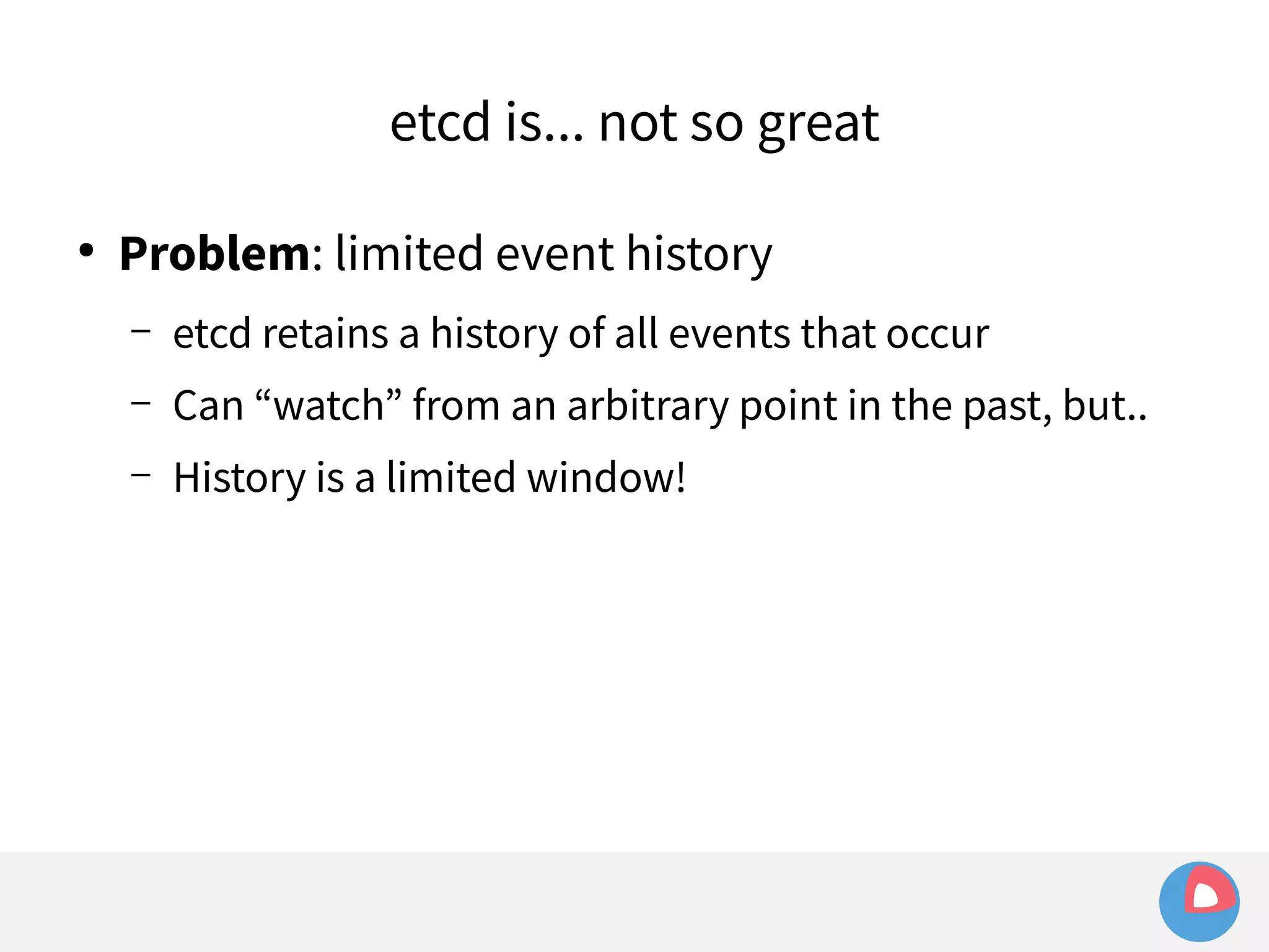 etcd is... not so great 
● Problem: limited event history 
– etcd retains a history of all events that occur 
– Can “watch” from an arbitrary point in the past, but.. 
– History is a limited window! 
 