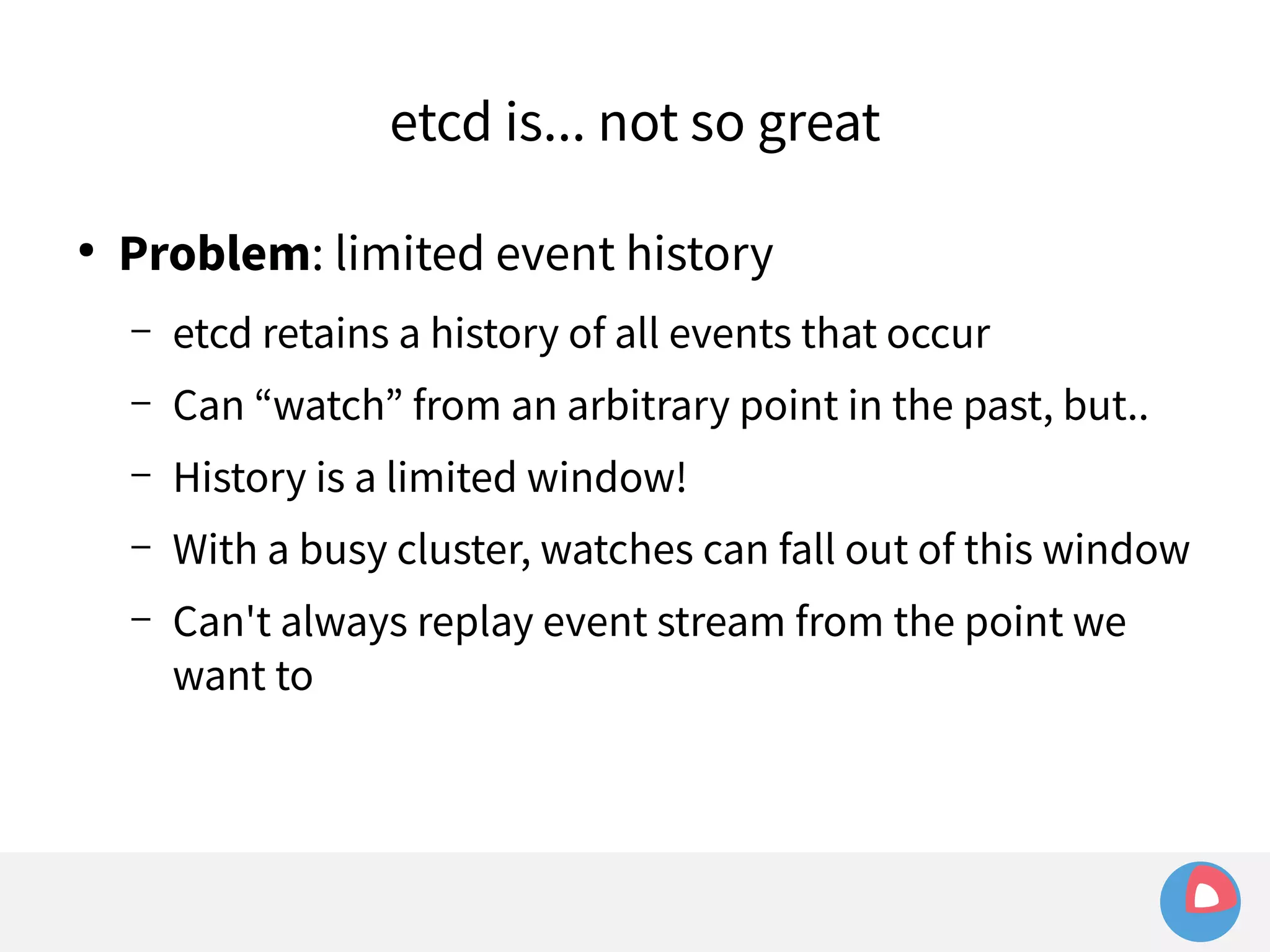 etcd is... not so great 
● Problem: limited event history 
– etcd retains a history of all events that occur 
– Can “watch” from an arbitrary point in the past, but.. 
– History is a limited window! 
– With a busy cluster, watches can fall out of this window 
– Can't always replay event stream from the point we 
want to 
 