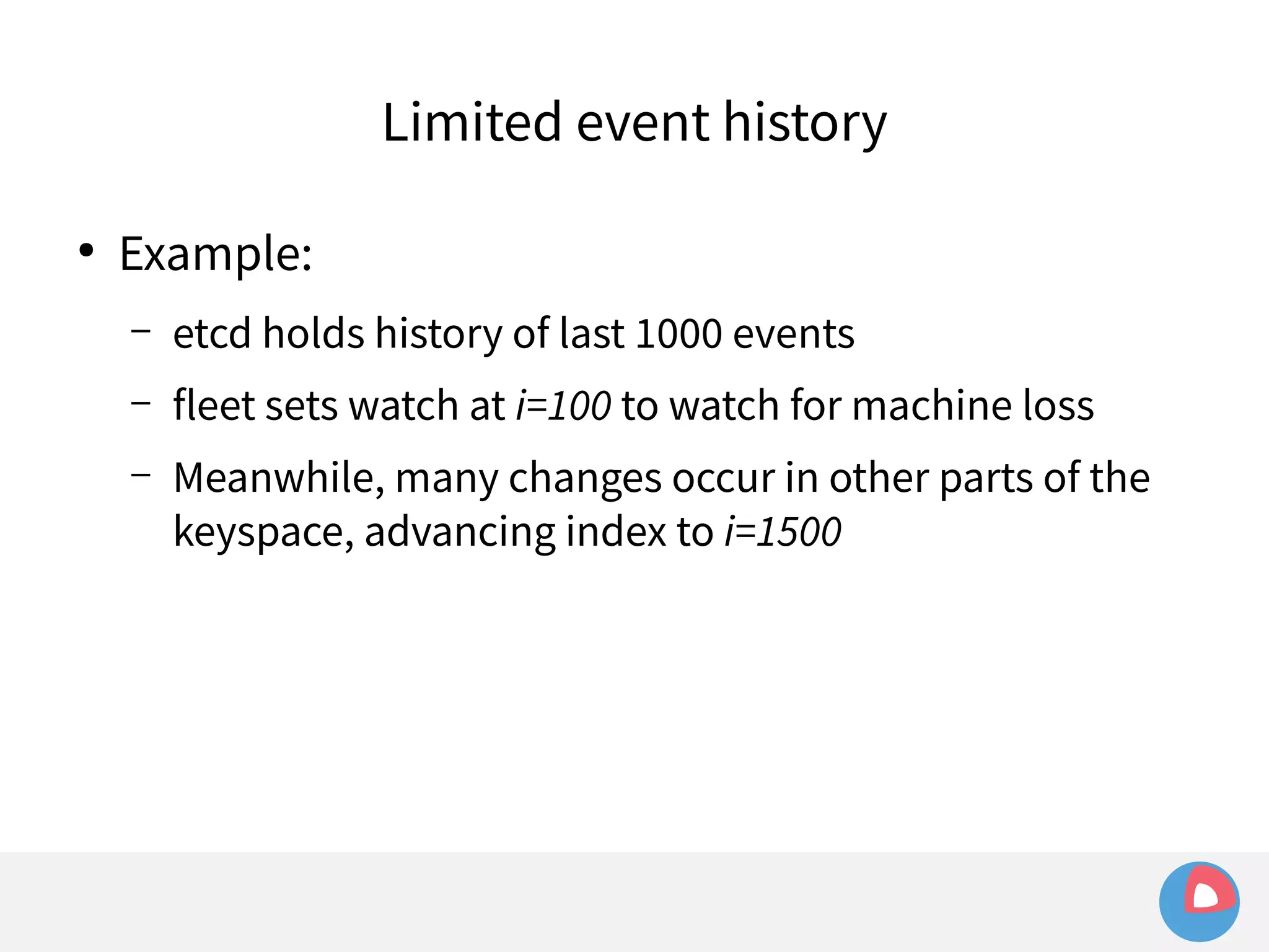 ● Example: 
Limited event history 
– etcd holds history of last 1000 events 
– fleet sets watch at i=100 to watch for machine loss 
– Meanwhile, many changes occur in other parts of the 
keyspace, advancing index to i=1500 
 