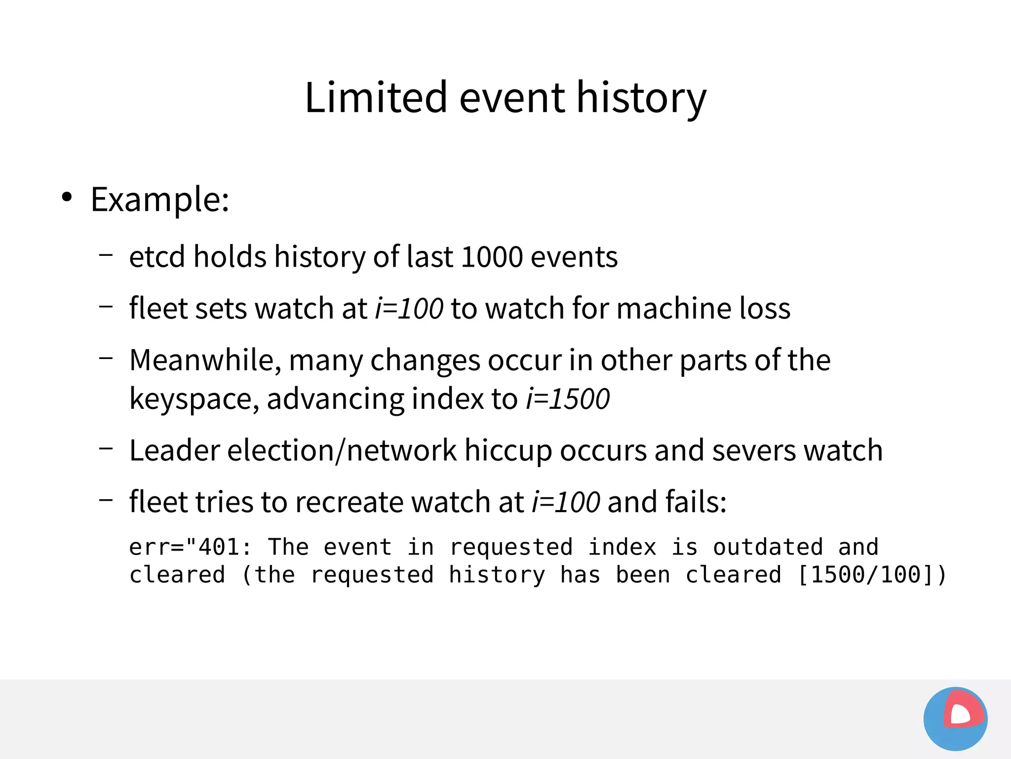 ● Example: 
Limited event history 
– etcd holds history of last 1000 events 
– fleet sets watch at i=100 to watch for machine loss 
– Meanwhile, many changes occur in other parts of the 
keyspace, advancing index to i=1500 
– Leader election/network hiccup occurs and severs watch 
– fleet tries to recreate watch at i=100 and fails: 
err="401: The event in requested index is outdated and 
cleared (the requested history has been cleared [1500/100]) 
 