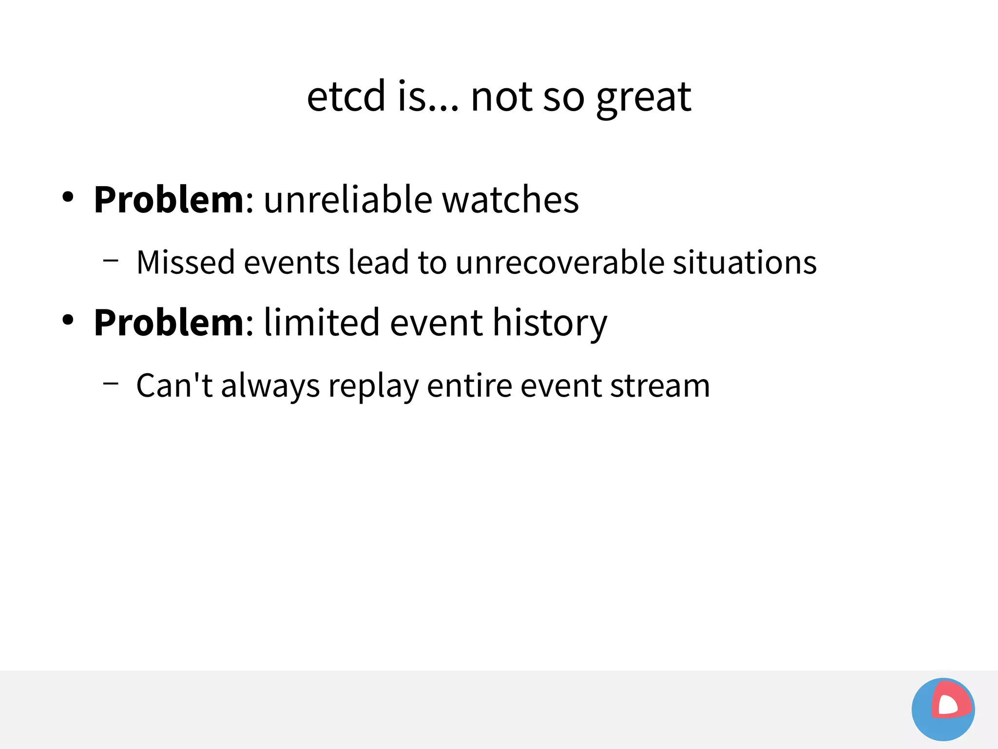 etcd is... not so great 
● Problem: unreliable watches 
– Missed events lead to unrecoverable situations 
● Problem: limited event history 
– Can't always replay entire event stream 
 