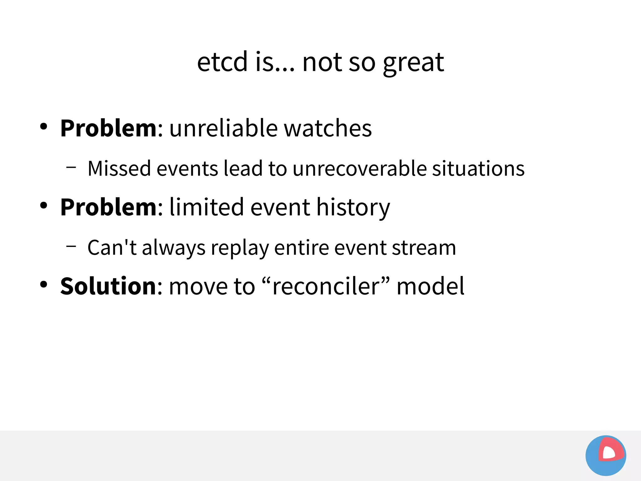 etcd is... not so great 
● Problem: unreliable watches 
– Missed events lead to unrecoverable situations 
● Problem: limited event history 
– Can't always replay entire event stream 
● Solution: move to “reconciler” model 
 