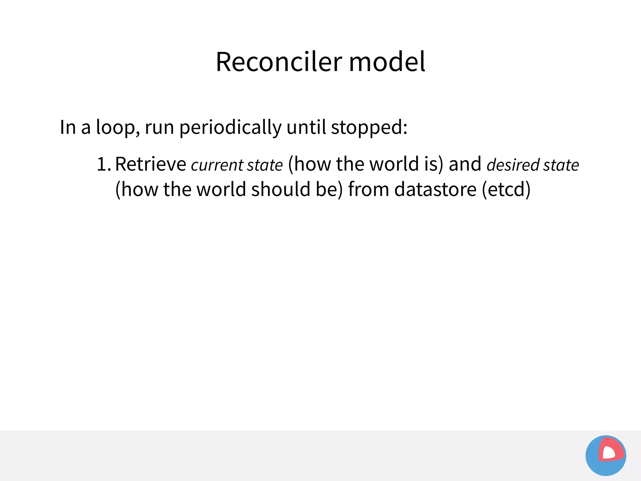 Reconciler model 
In a loop, run periodically until stopped: 
1.Retrieve current state (how the world is) and desired state 
(how the world should be) from datastore (etcd) 
 