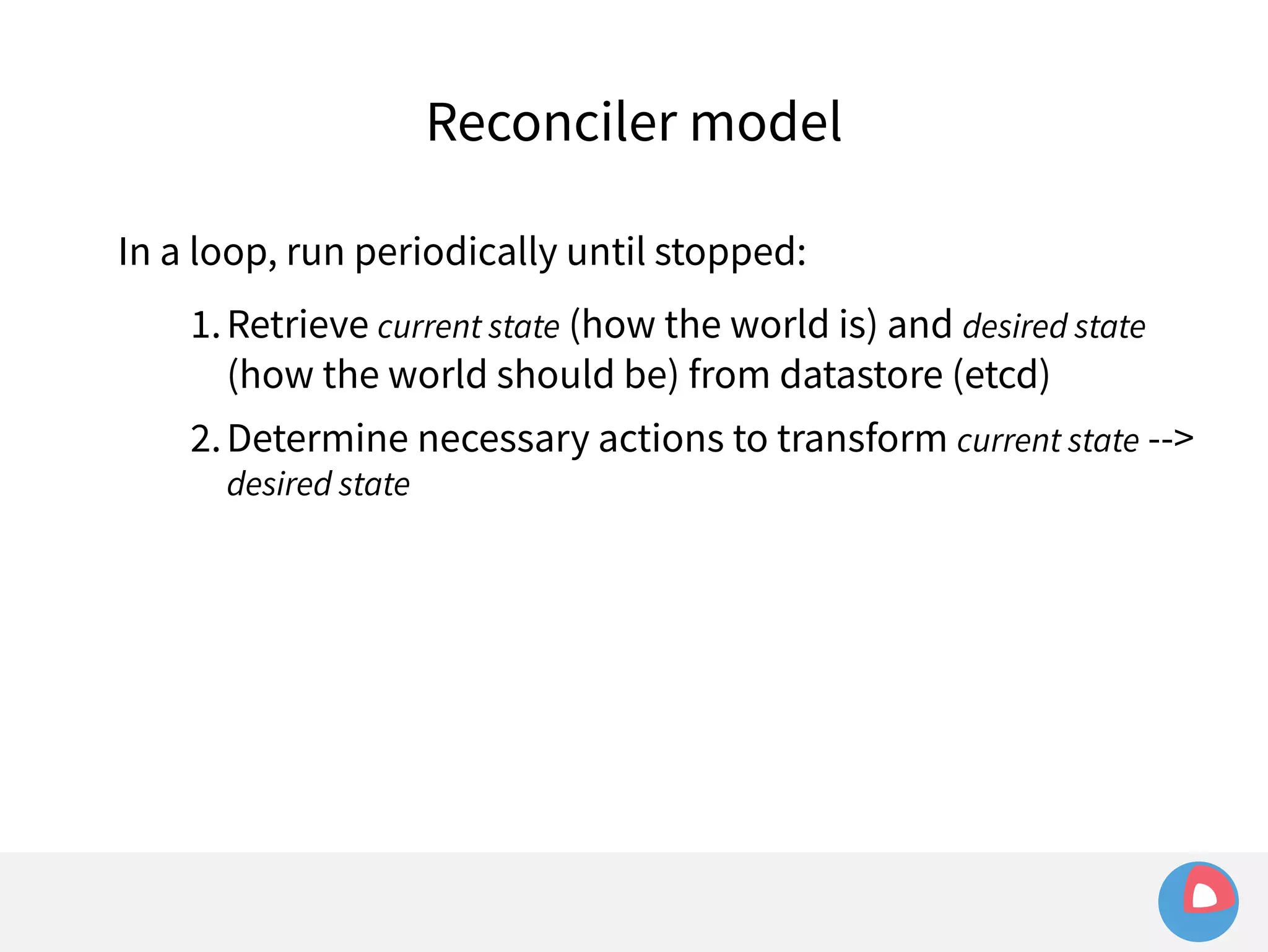 Reconciler model 
In a loop, run periodically until stopped: 
1.Retrieve current state (how the world is) and desired state 
(how the world should be) from datastore (etcd) 
2.Determine necessary actions to transform current state --> 
desired state 
 