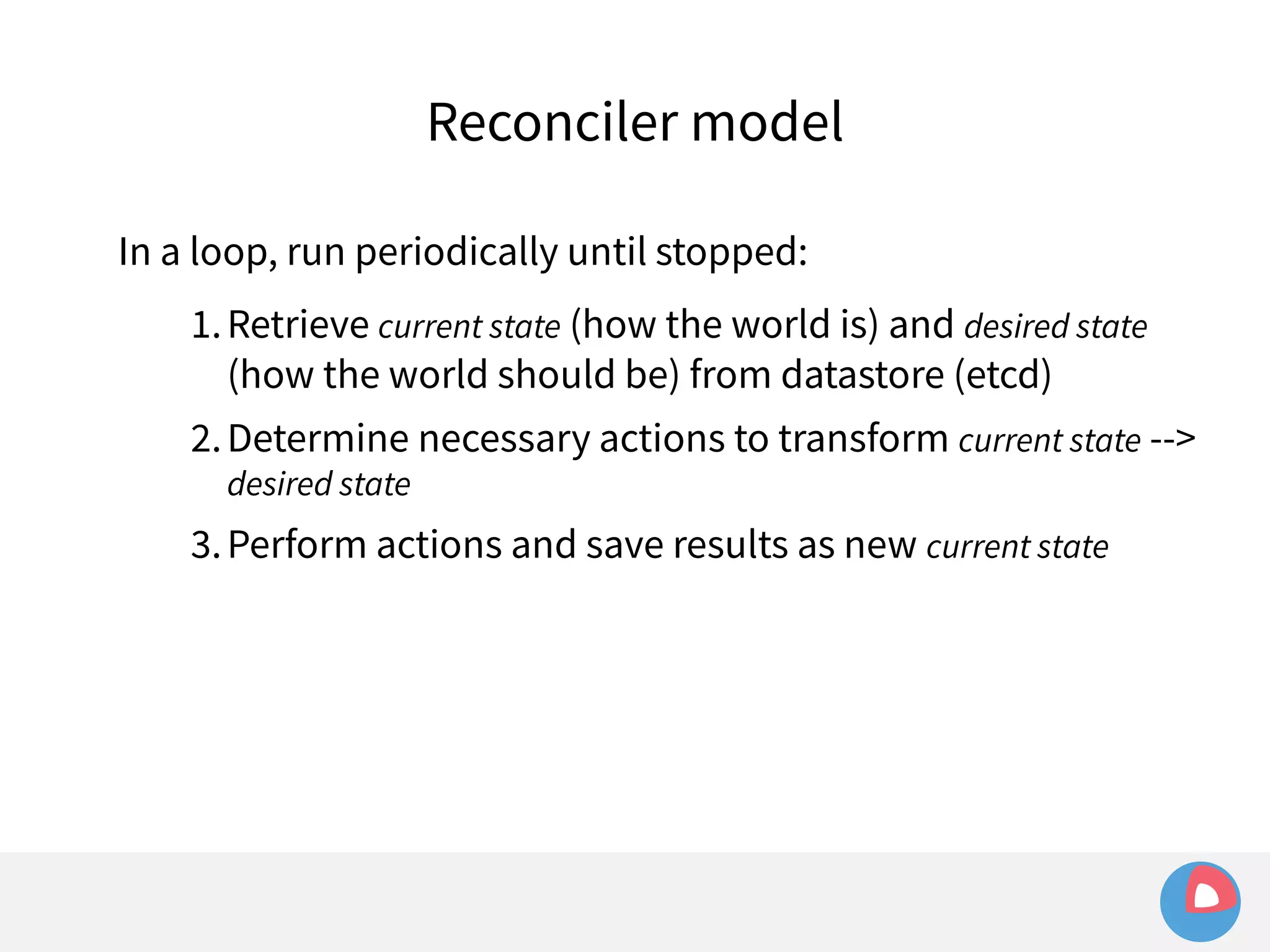Reconciler model 
In a loop, run periodically until stopped: 
1.Retrieve current state (how the world is) and desired state 
(how the world should be) from datastore (etcd) 
2.Determine necessary actions to transform current state --> 
desired state 
3.Perform actions and save results as new current state 
 
