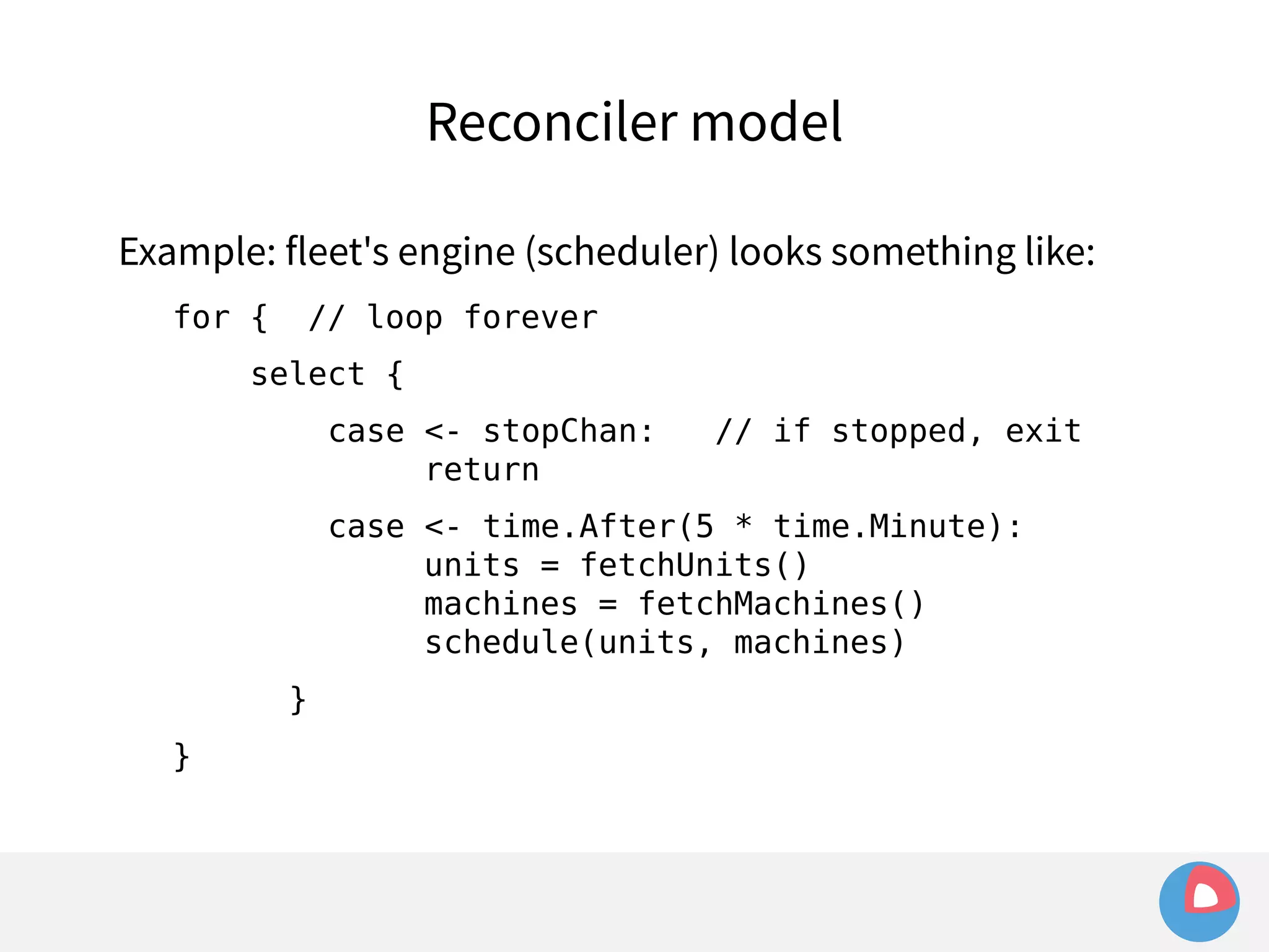 Reconciler model 
Example: fleet's engine (scheduler) looks something like: 
for { // loop forever 
select { 
case <- stopChan: // if stopped, exit 
return 
case <- time.After(5 * time.Minute): 
units = fetchUnits() 
machines = fetchMachines() 
schedule(units, machines) 
} 
} 
 
