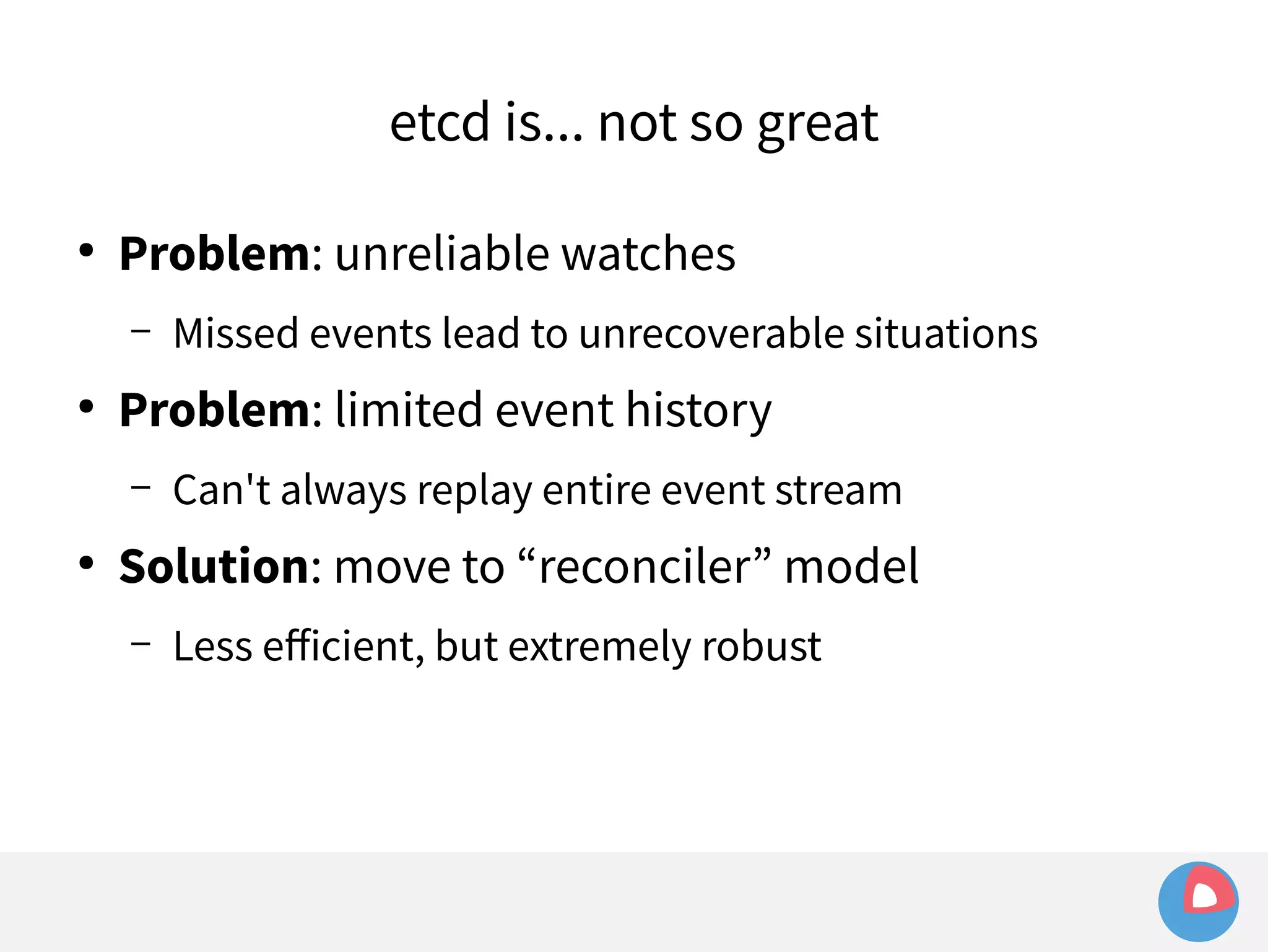 etcd is... not so great 
● Problem: unreliable watches 
– Missed events lead to unrecoverable situations 
● Problem: limited event history 
– Can't always replay entire event stream 
● Solution: move to “reconciler” model 
– Less efficient, but extremely robust 
 