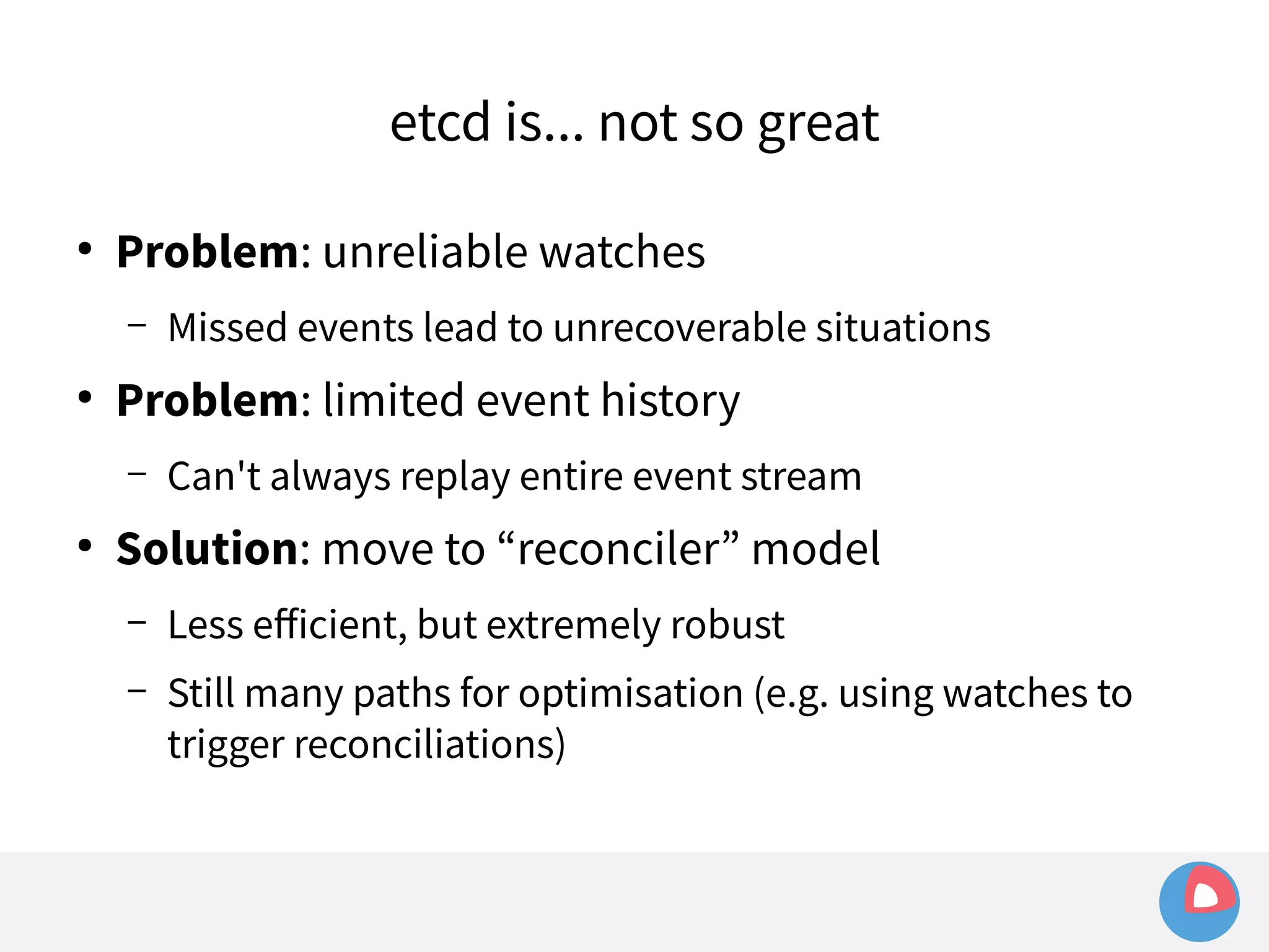 etcd is... not so great 
● Problem: unreliable watches 
– Missed events lead to unrecoverable situations 
● Problem: limited event history 
– Can't always replay entire event stream 
● Solution: move to “reconciler” model 
– Less efficient, but extremely robust 
– Still many paths for optimisation (e.g. using watches to 
trigger reconciliations) 
 