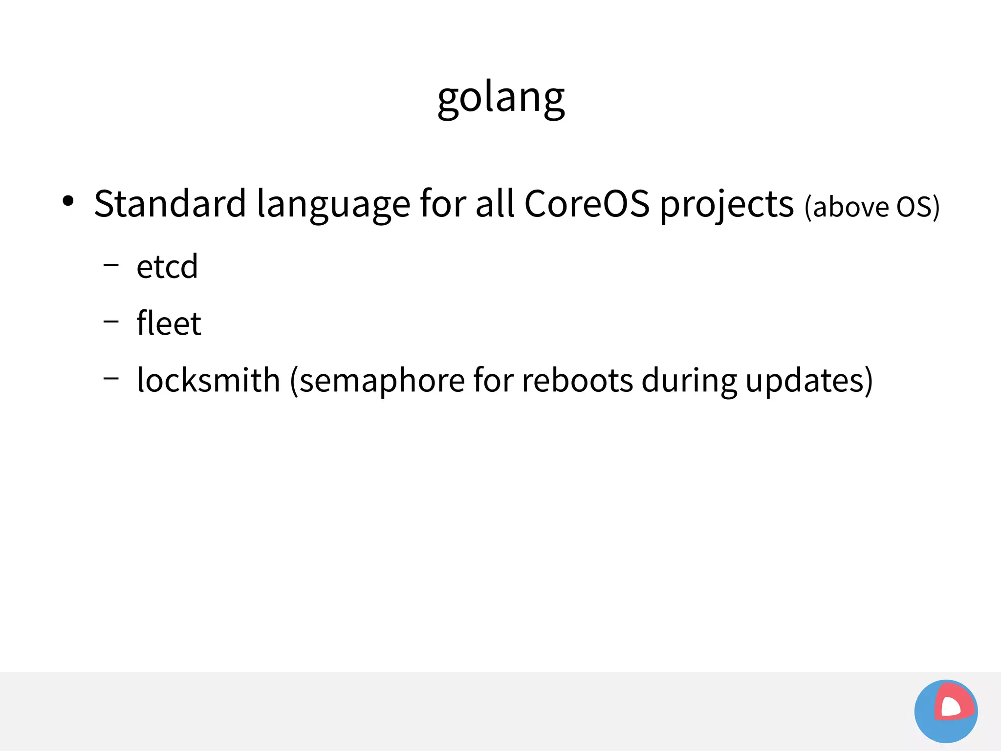 golang 
● Standard language for all CoreOS projects (above OS) 
– etcd 
– fleet 
– locksmith (semaphore for reboots during updates) 
 