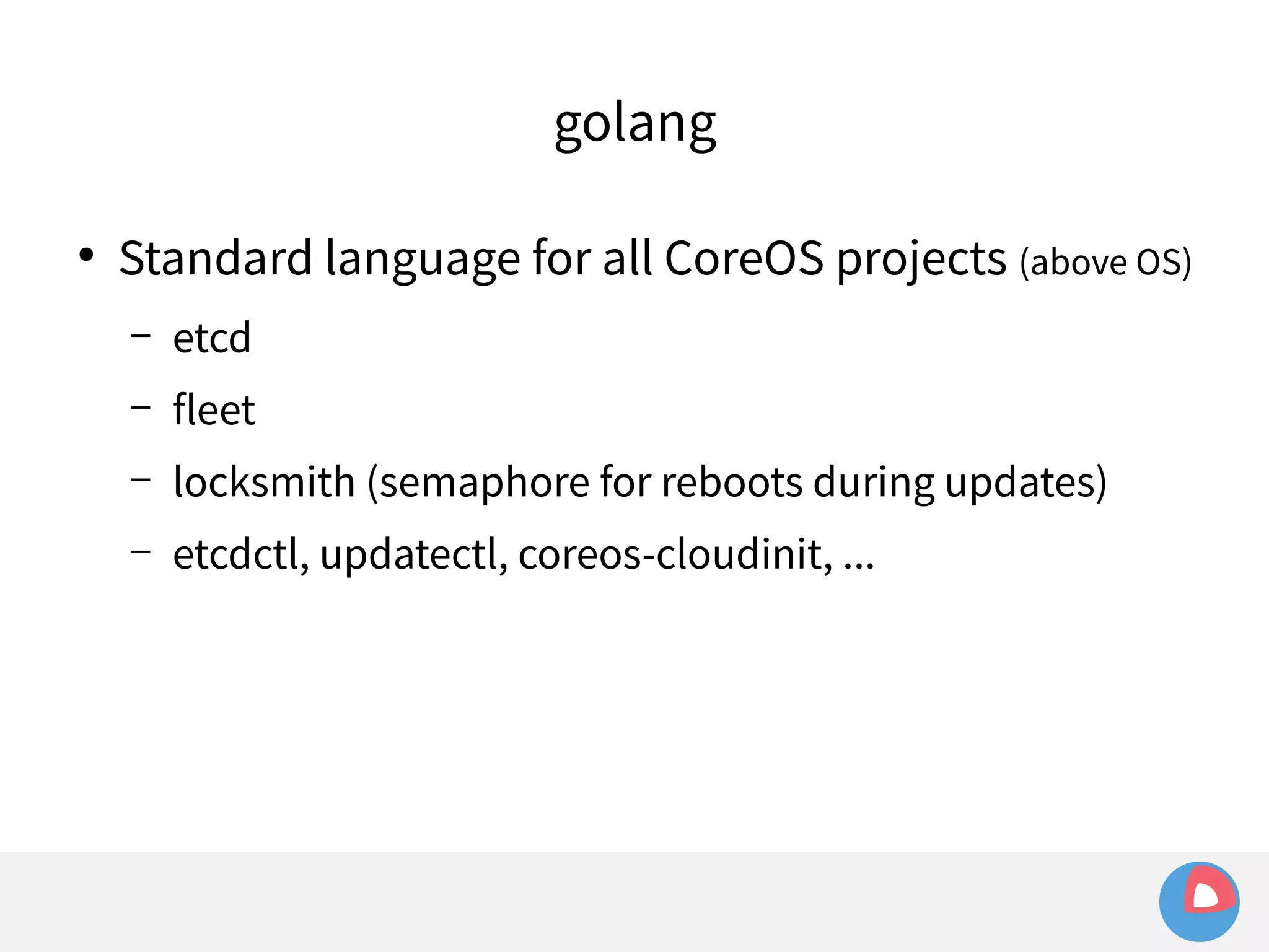 golang 
● Standard language for all CoreOS projects (above OS) 
– etcd 
– fleet 
– locksmith (semaphore for reboots during updates) 
– etcdctl, updatectl, coreos-cloudinit, ... 
 